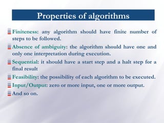 Properties of algorithms
Finiteness: any algorithm should have finite number of
steps to be followed.
Absence of ambiguity: the algorithm should have one and
only one interpretation during execution.
Sequential: it should have a start step and a halt step for a
final result
Feasibility: the possibility of each algorithm to be executed.
Input/Output: zero or more input, one or more output.
And so on.
 