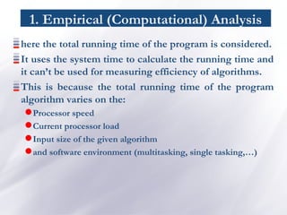 1. Empirical (Computational) Analysis
here the total running time of the program is considered.
It uses the system time to calculate the running time and
it can’t be used for measuring efficiency of algorithms.
This is because the total running time of the program
algorithm varies on the:
Processor speed
Current processor load
Input size of the given algorithm
and software environment (multitasking, single tasking,…)
 