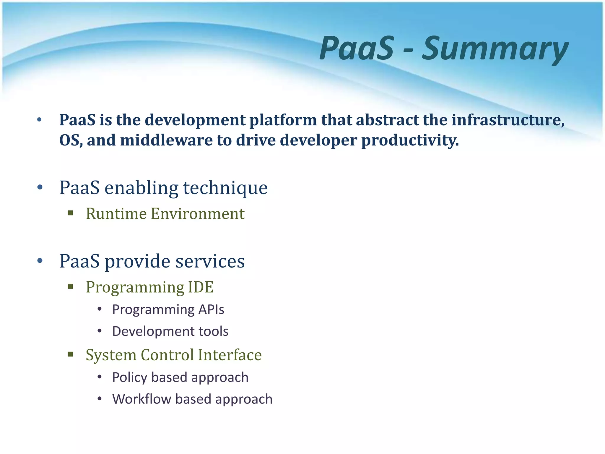 PaaS - Summary
• PaaS is the development platform that abstract the infrastructure,
OS, and middleware to drive developer productivity.
• PaaS enabling technique
 Runtime Environment
• PaaS provide services
 Programming IDE
• Programming APIs
• Development tools
 System Control Interface
• Policy based approach
• Workflow based approach
 