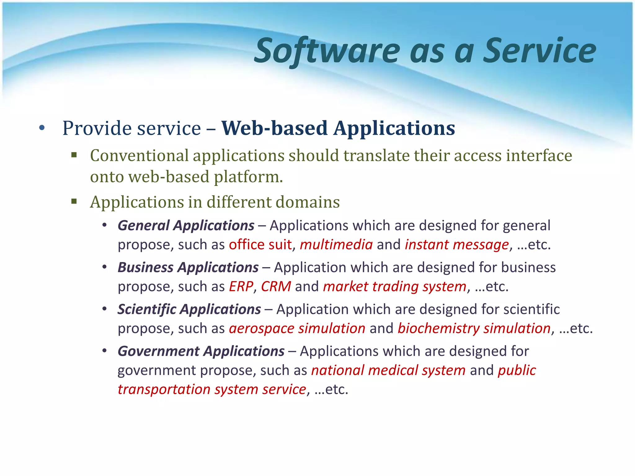 Software as a Service
• Provide service – Web-based Applications
 Conventional applications should translate their access interface
onto web-based platform.
 Applications in different domains
• General Applications – Applications which are designed for general
propose, such as office suit, multimedia and instant message, …etc.
• Business Applications – Application which are designed for business
propose, such as ERP, CRM and market trading system, …etc.
• Scientific Applications – Application which are designed for scientific
propose, such as aerospace simulation and biochemistry simulation, …etc.
• Government Applications – Applications which are designed for
government propose, such as national medical system and public
transportation system service, …etc.
 
