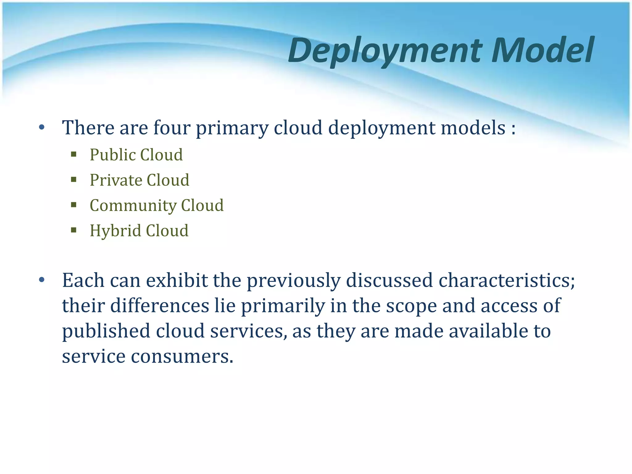 Deployment Model
• There are four primary cloud deployment models :
 Public Cloud
 Private Cloud
 Community Cloud
 Hybrid Cloud
• Each can exhibit the previously discussed characteristics;
their differences lie primarily in the scope and access of
published cloud services, as they are made available to
service consumers.
 
