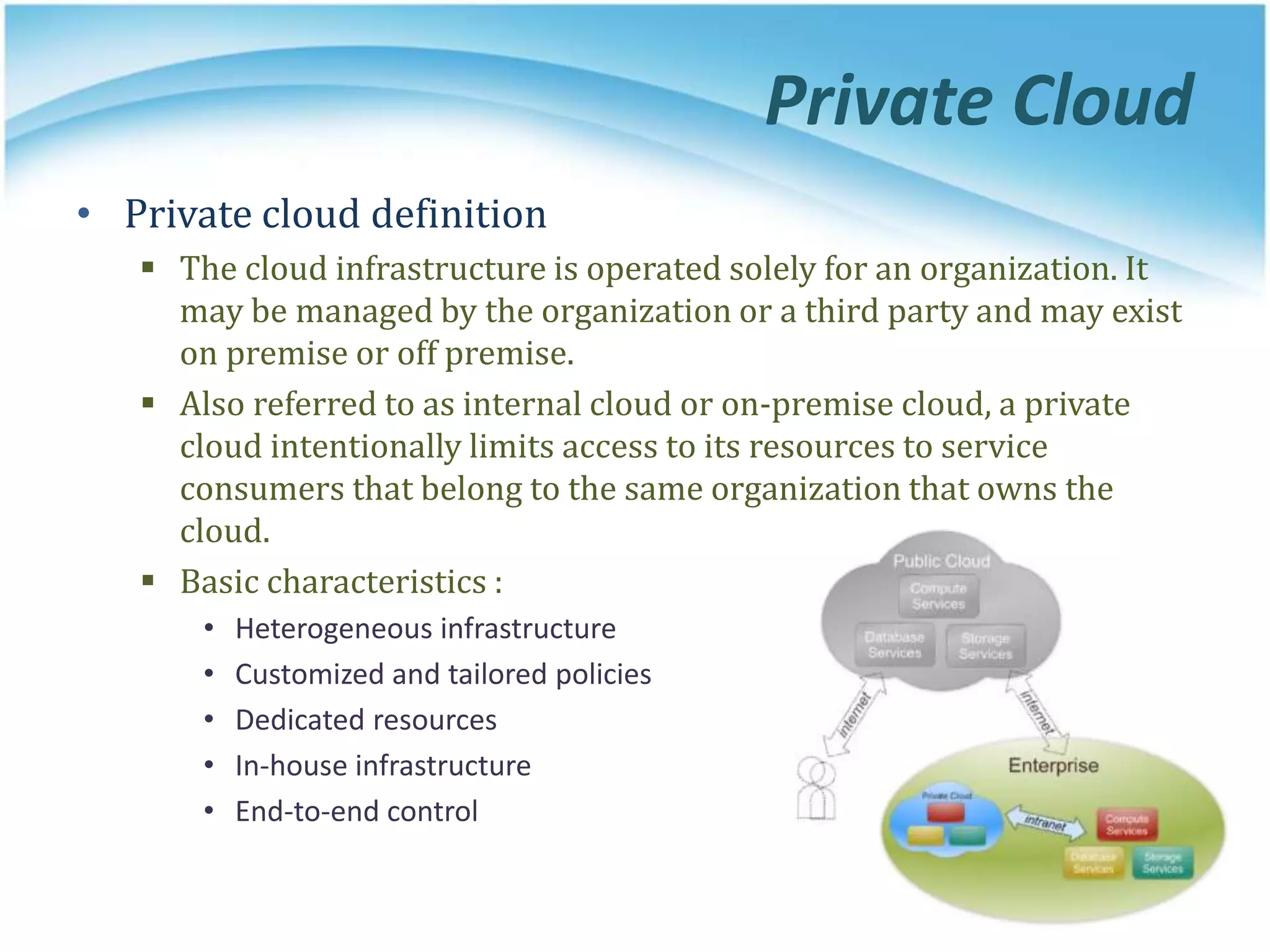 Private Cloud
• Private cloud definition
 The cloud infrastructure is operated solely for an organization. It
may be managed by the organization or a third party and may exist
on premise or off premise.
 Also referred to as internal cloud or on-premise cloud, a private
cloud intentionally limits access to its resources to service
consumers that belong to the same organization that owns the
cloud.
 Basic characteristics :
• Heterogeneous infrastructure
• Customized and tailored policies
• Dedicated resources
• In-house infrastructure
• End-to-end control
 