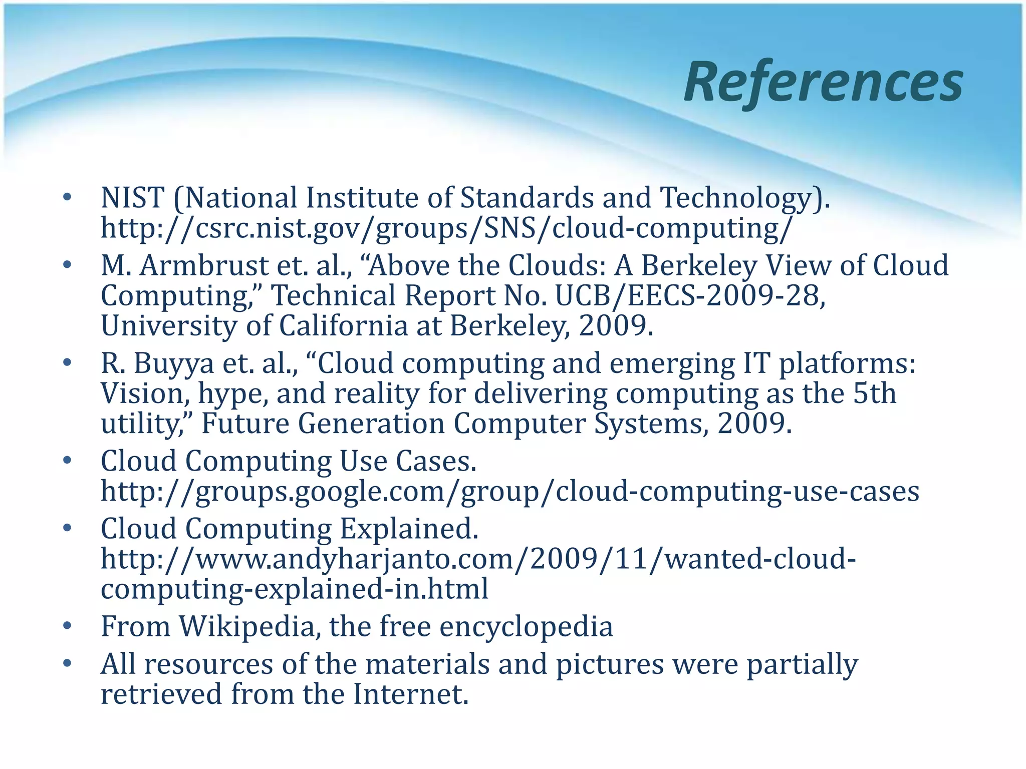 References
• NIST (National Institute of Standards and Technology).
http://csrc.nist.gov/groups/SNS/cloud-computing/
• M. Armbrust et. al., “Above the Clouds: A Berkeley View of Cloud
Computing,” Technical Report No. UCB/EECS-2009-28,
University of California at Berkeley, 2009.
• R. Buyya et. al., “Cloud computing and emerging IT platforms:
Vision, hype, and reality for delivering computing as the 5th
utility,” Future Generation Computer Systems, 2009.
• Cloud Computing Use Cases.
http://groups.google.com/group/cloud-computing-use-cases
• Cloud Computing Explained.
http://www.andyharjanto.com/2009/11/wanted-cloud-
computing-explained-in.html
• From Wikipedia, the free encyclopedia
• All resources of the materials and pictures were partially
retrieved from the Internet.
 