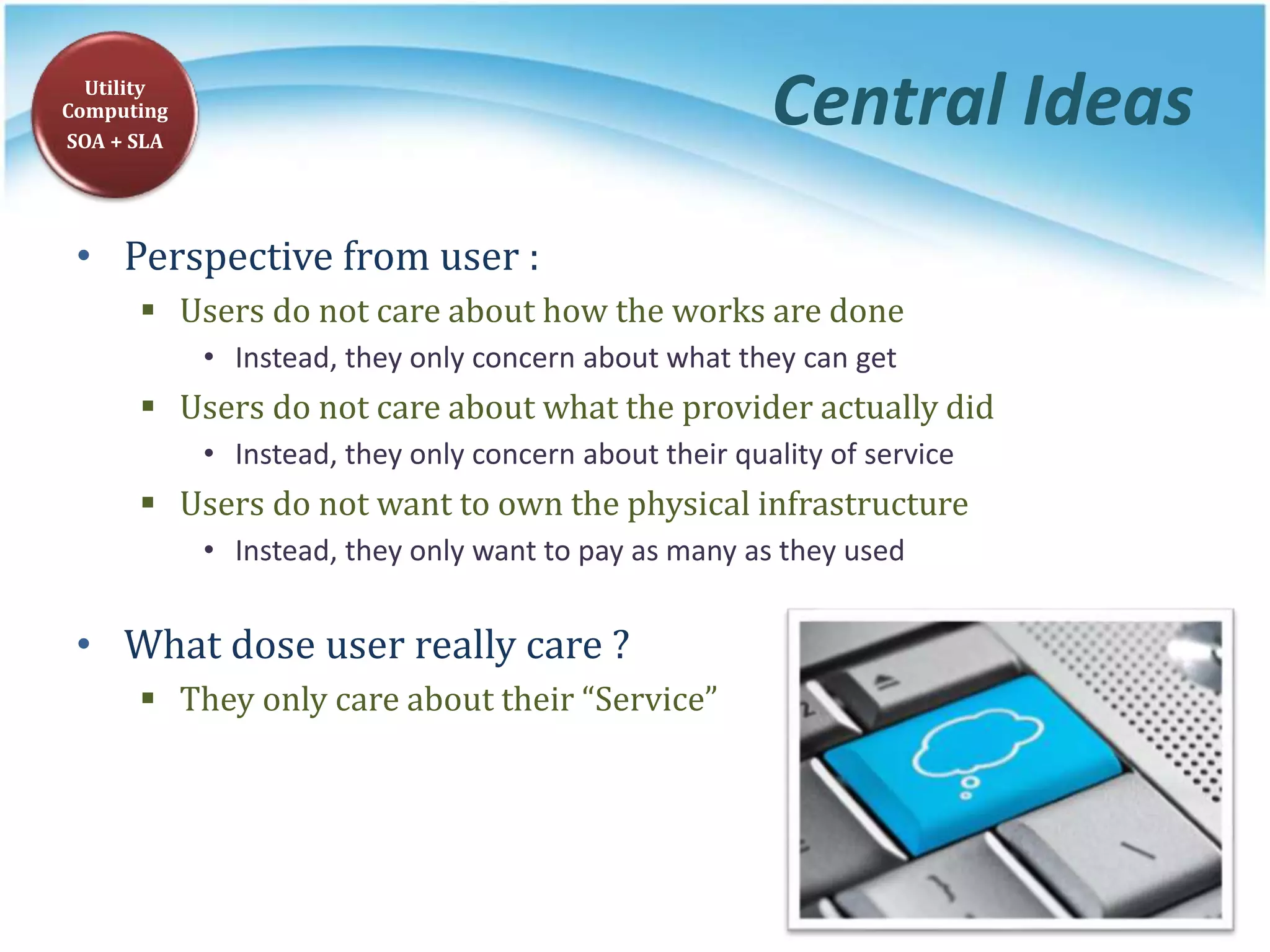 Central Ideas
• Perspective from user :
 Users do not care about how the works are done
• Instead, they only concern about what they can get
 Users do not care about what the provider actually did
• Instead, they only concern about their quality of service
 Users do not want to own the physical infrastructure
• Instead, they only want to pay as many as they used
• What dose user really care ?
 They only care about their “Service”
Utility
Computing
SOA + SLA
 