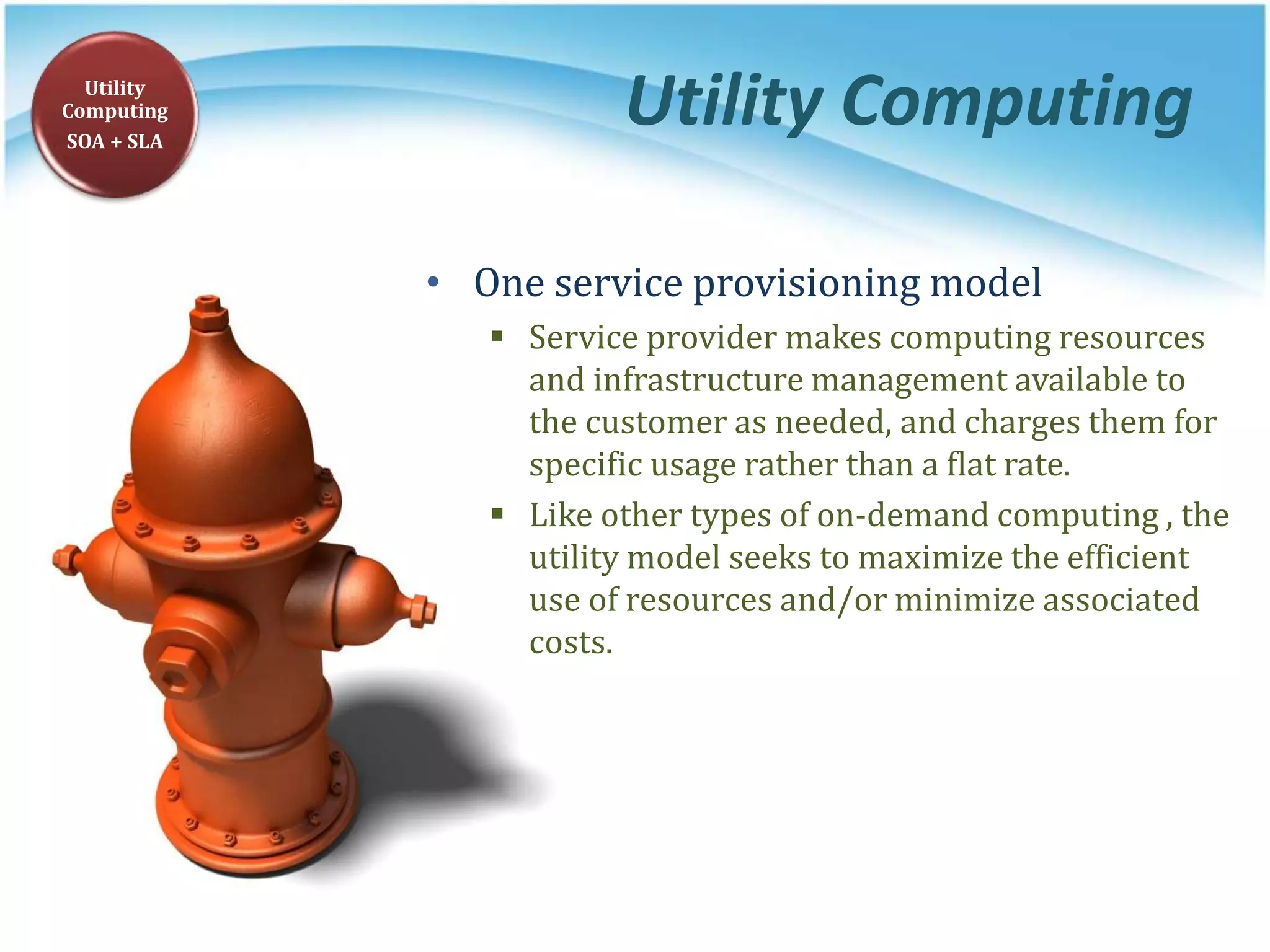 Utility Computing
• One service provisioning model
 Service provider makes computing resources
and infrastructure management available to
the customer as needed, and charges them for
specific usage rather than a flat rate.
 Like other types of on-demand computing , the
utility model seeks to maximize the efficient
use of resources and/or minimize associated
costs.
Utility
Computing
SOA + SLA
 