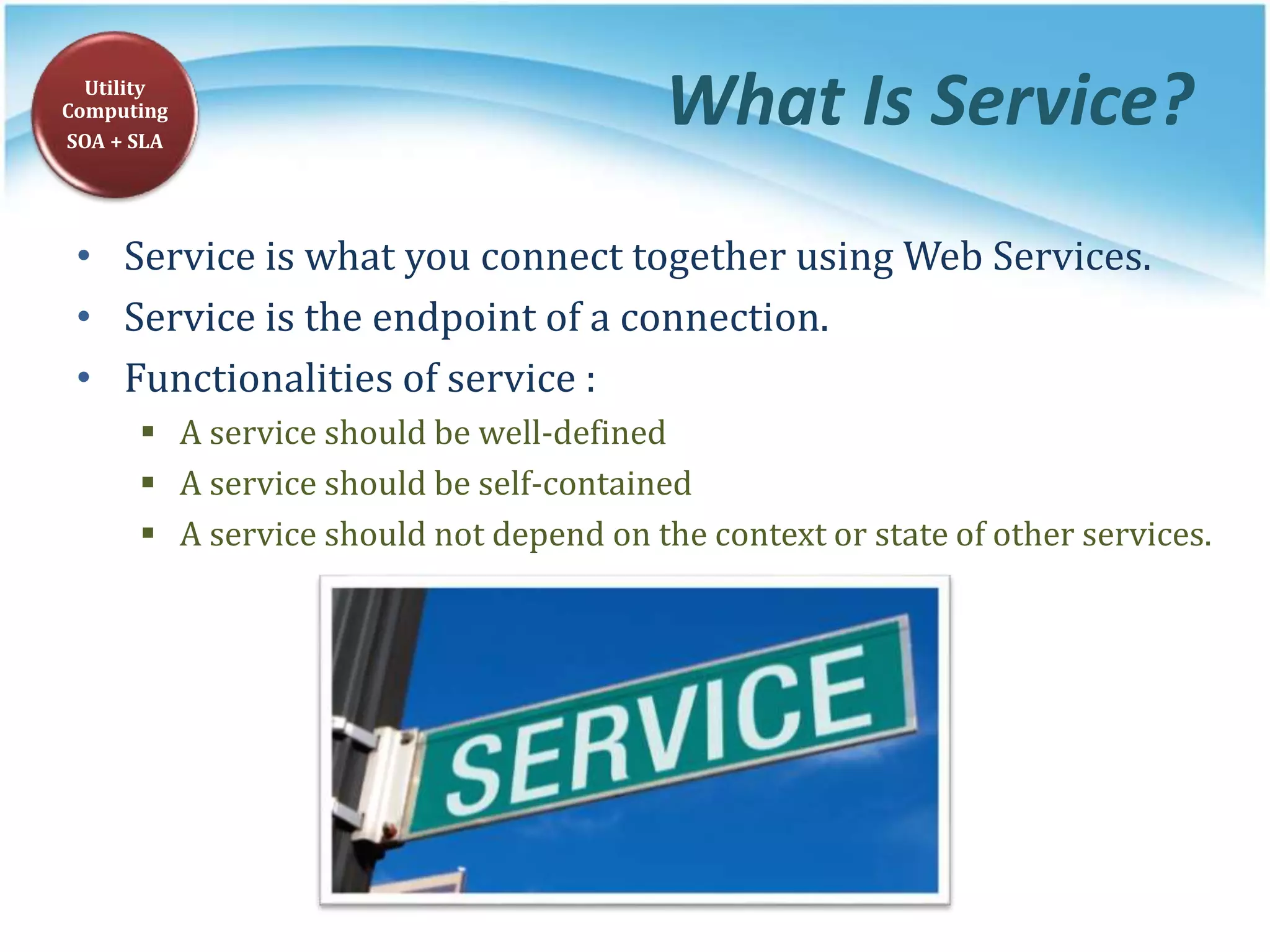 What Is Service?
• Service is what you connect together using Web Services.
• Service is the endpoint of a connection.
• Functionalities of service :
 A service should be well-defined
 A service should be self-contained
 A service should not depend on the context or state of other services.
Utility
Computing
SOA + SLA
 