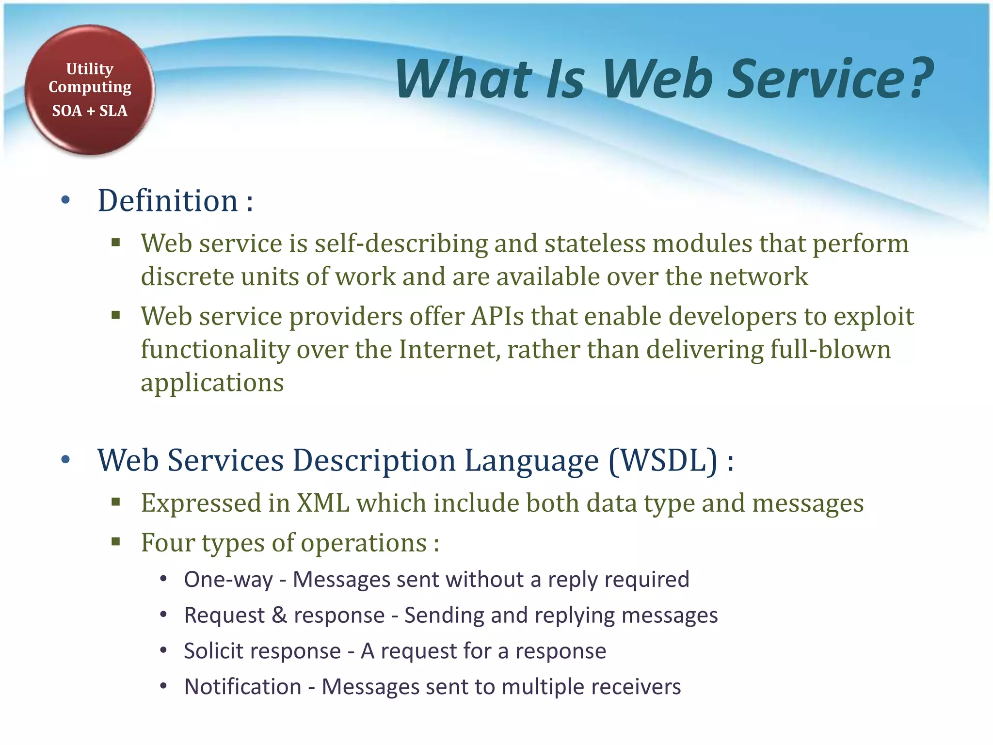 What Is Web Service?
• Definition :
 Web service is self-describing and stateless modules that perform
discrete units of work and are available over the network
 Web service providers offer APIs that enable developers to exploit
functionality over the Internet, rather than delivering full-blown
applications
• Web Services Description Language (WSDL) :
 Expressed in XML which include both data type and messages
 Four types of operations :
• One-way - Messages sent without a reply required
• Request & response - Sending and replying messages
• Solicit response - A request for a response
• Notification - Messages sent to multiple receivers
Utility
Computing
SOA + SLA
 