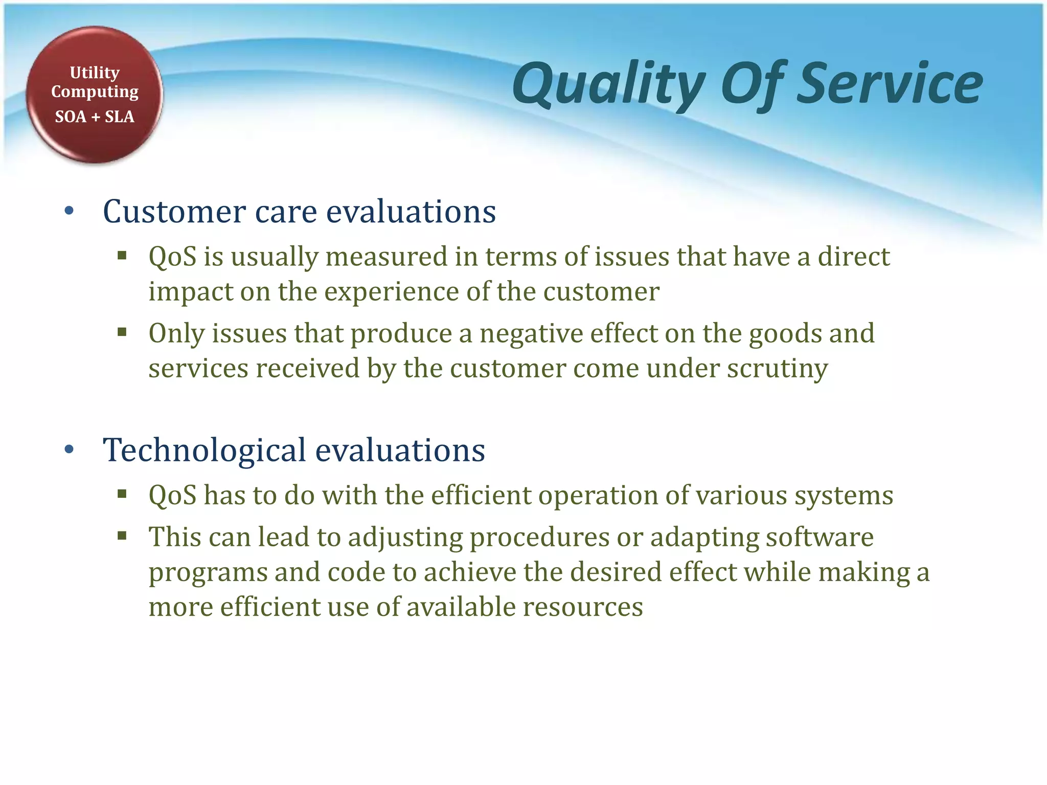 Quality Of Service
• Customer care evaluations
 QoS is usually measured in terms of issues that have a direct
impact on the experience of the customer
 Only issues that produce a negative effect on the goods and
services received by the customer come under scrutiny
• Technological evaluations
 QoS has to do with the efficient operation of various systems
 This can lead to adjusting procedures or adapting software
programs and code to achieve the desired effect while making a
more efficient use of available resources
Utility
Computing
SOA + SLA
 