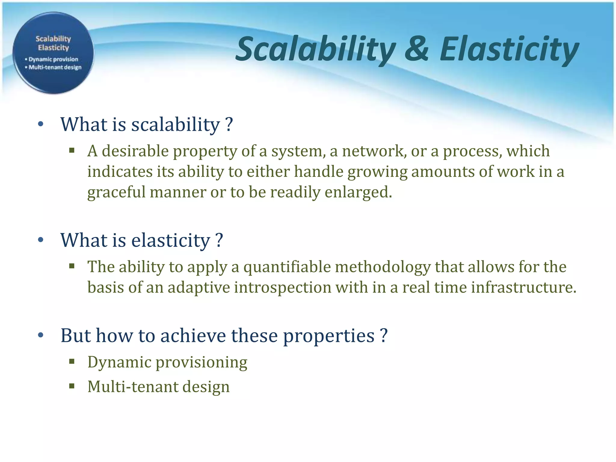 Scalability & Elasticity
• What is scalability ?
 A desirable property of a system, a network, or a process, which
indicates its ability to either handle growing amounts of work in a
graceful manner or to be readily enlarged.
• What is elasticity ?
 The ability to apply a quantifiable methodology that allows for the
basis of an adaptive introspection with in a real time infrastructure.
• But how to achieve these properties ?
 Dynamic provisioning
 Multi-tenant design
 