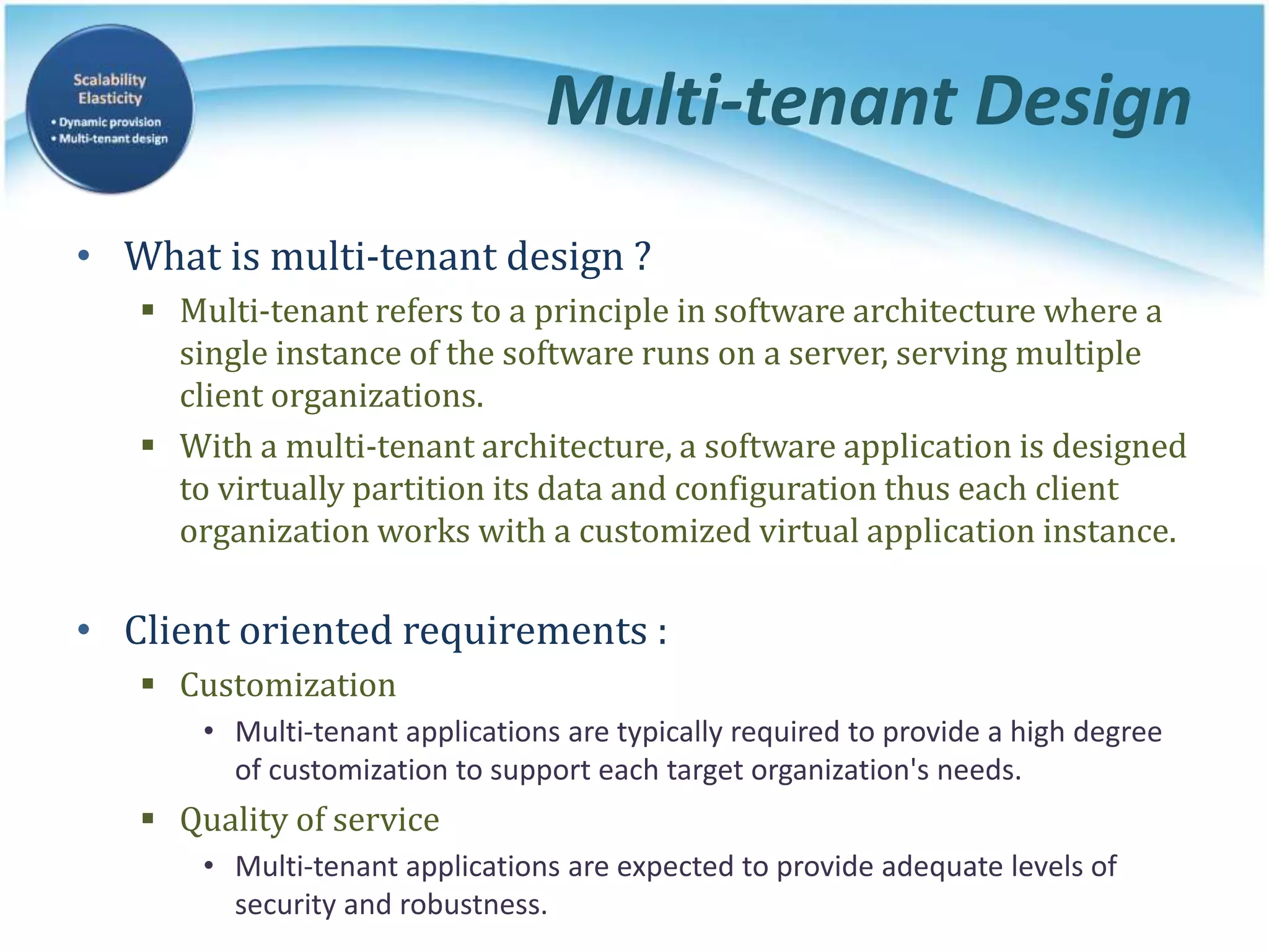 Multi-tenant Design
• What is multi-tenant design ?
 Multi-tenant refers to a principle in software architecture where a
single instance of the software runs on a server, serving multiple
client organizations.
 With a multi-tenant architecture, a software application is designed
to virtually partition its data and configuration thus each client
organization works with a customized virtual application instance.
• Client oriented requirements :
 Customization
• Multi-tenant applications are typically required to provide a high degree
of customization to support each target organization's needs.
 Quality of service
• Multi-tenant applications are expected to provide adequate levels of
security and robustness.
 