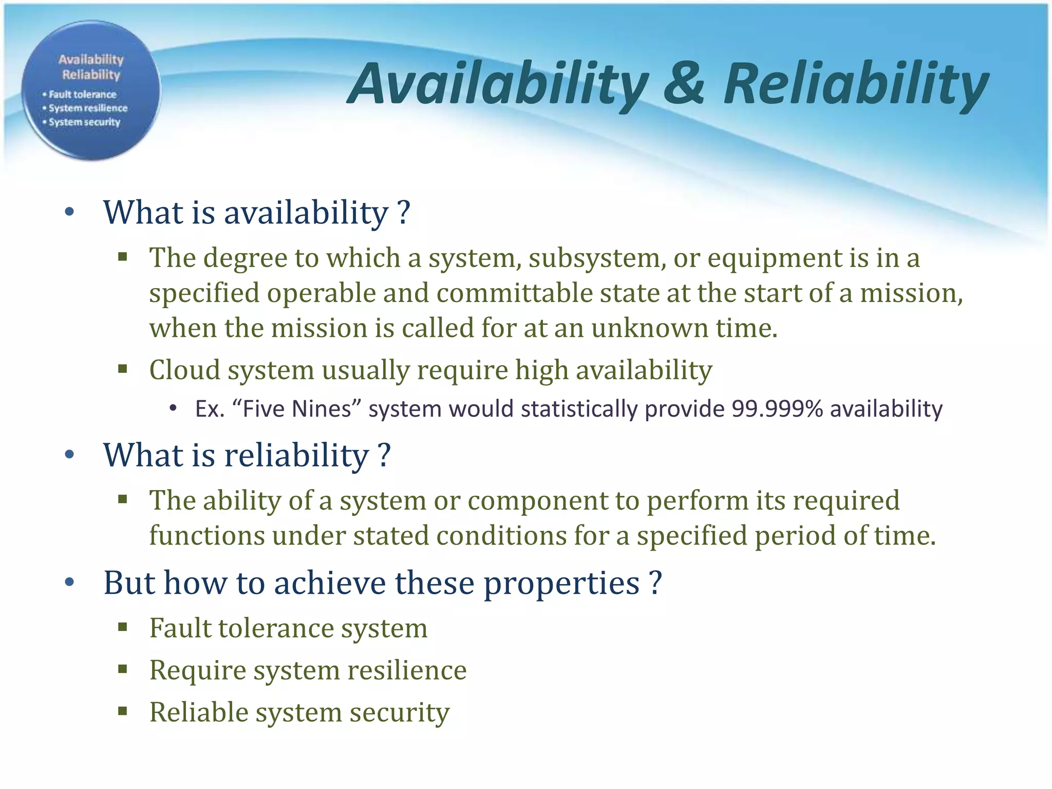 Availability & Reliability
• What is availability ?
 The degree to which a system, subsystem, or equipment is in a
specified operable and committable state at the start of a mission,
when the mission is called for at an unknown time.
 Cloud system usually require high availability
• Ex. “Five Nines” system would statistically provide 99.999% availability
• What is reliability ?
 The ability of a system or component to perform its required
functions under stated conditions for a specified period of time.
• But how to achieve these properties ?
 Fault tolerance system
 Require system resilience
 Reliable system security
 