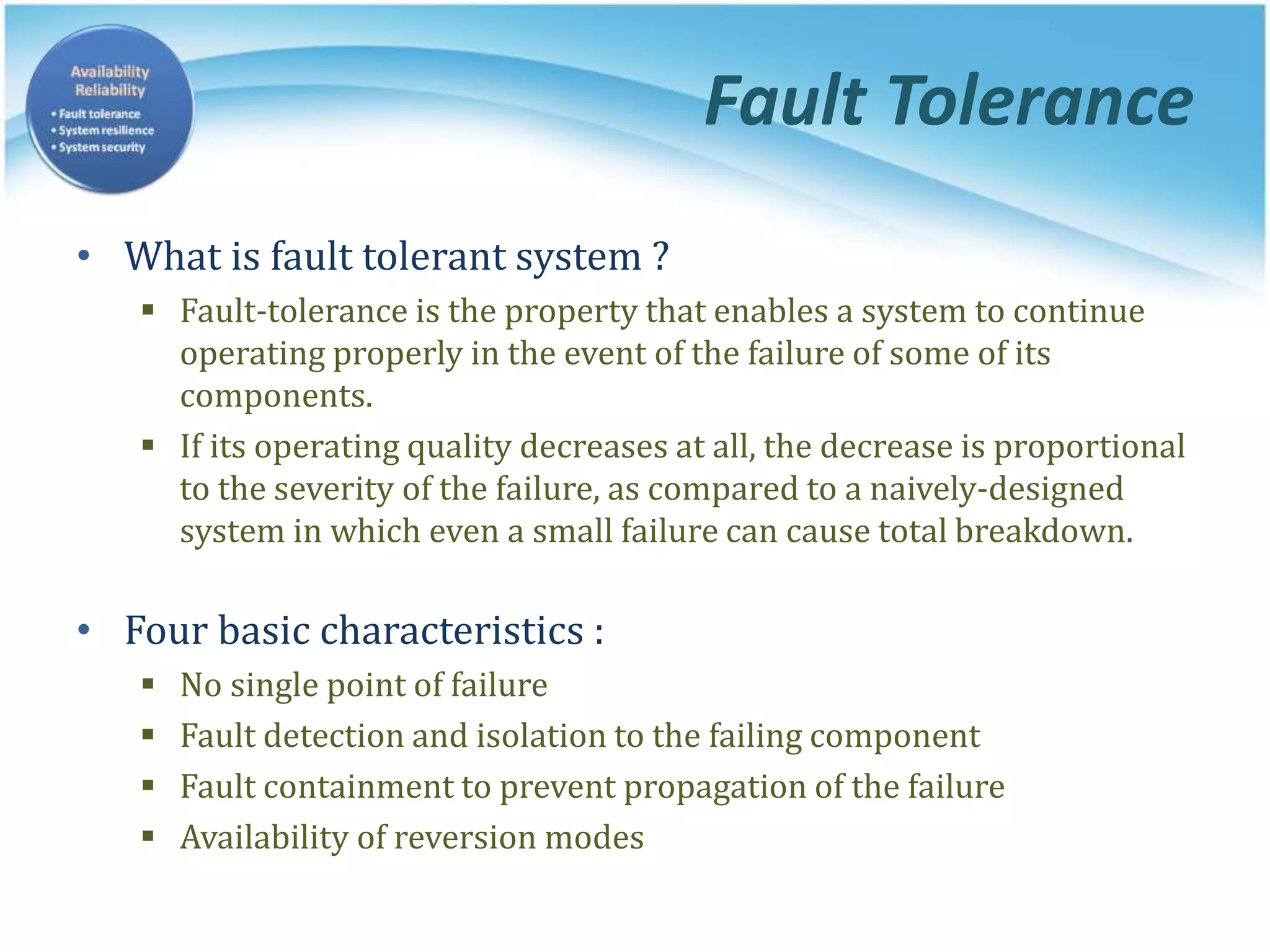 Fault Tolerance
• What is fault tolerant system ?
 Fault-tolerance is the property that enables a system to continue
operating properly in the event of the failure of some of its
components.
 If its operating quality decreases at all, the decrease is proportional
to the severity of the failure, as compared to a naively-designed
system in which even a small failure can cause total breakdown.
• Four basic characteristics :
 No single point of failure
 Fault detection and isolation to the failing component
 Fault containment to prevent propagation of the failure
 Availability of reversion modes
 