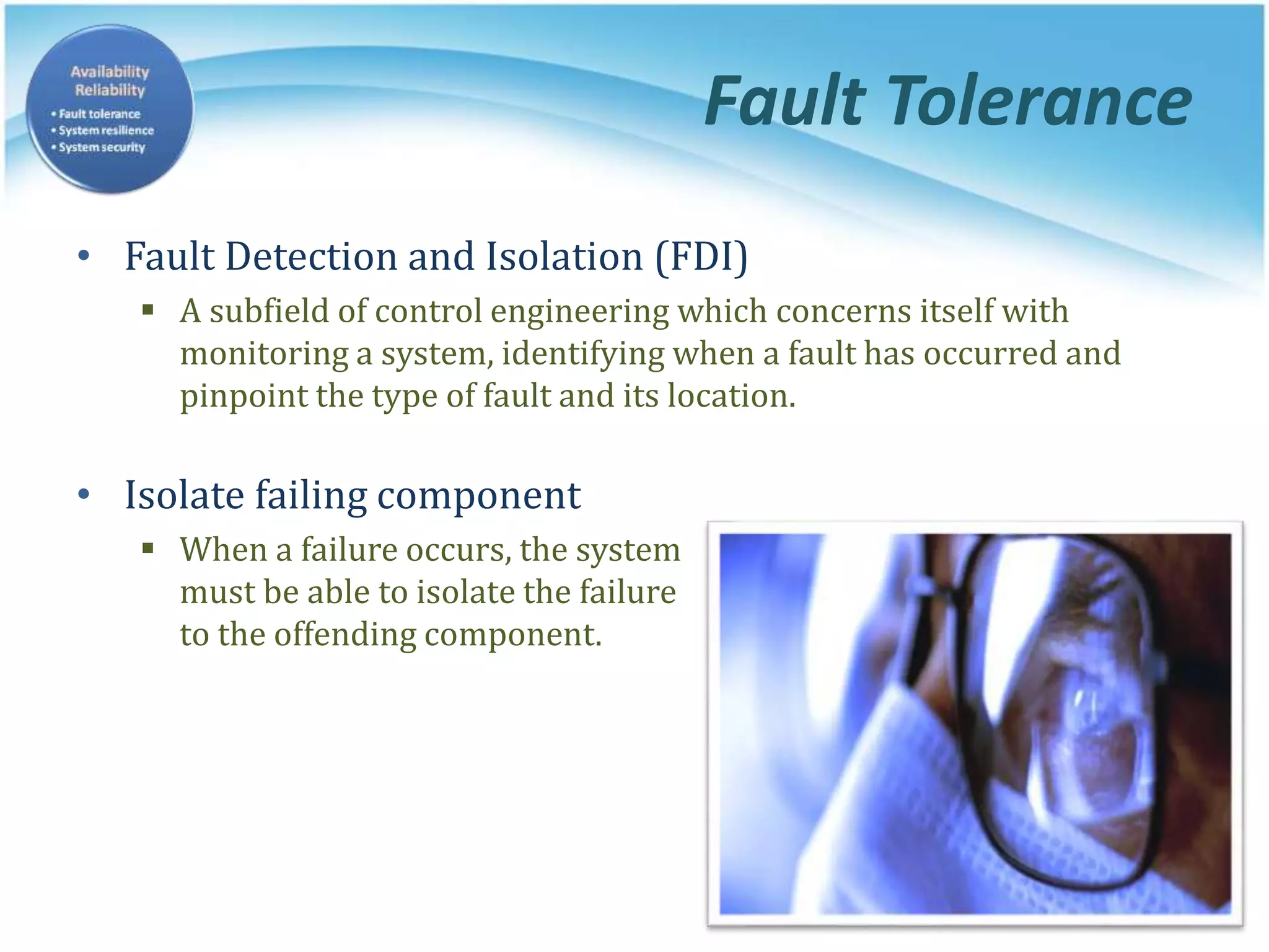 Fault Tolerance
• Fault Detection and Isolation (FDI)
 A subfield of control engineering which concerns itself with
monitoring a system, identifying when a fault has occurred and
pinpoint the type of fault and its location.
• Isolate failing component
 When a failure occurs, the system
must be able to isolate the failure
to the offending component.
 