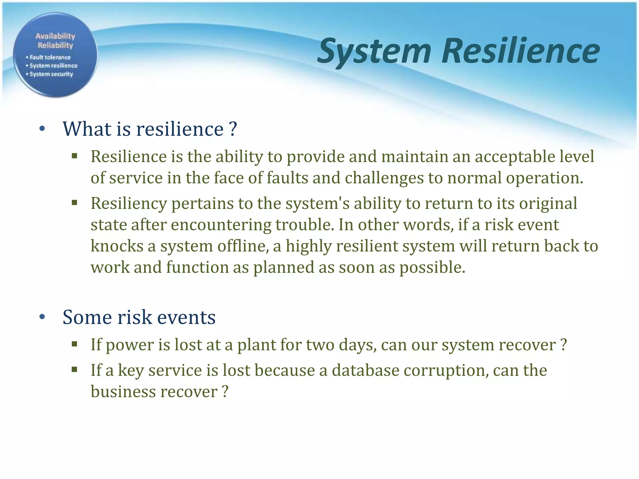 System Resilience
• What is resilience ?
 Resilience is the ability to provide and maintain an acceptable level
of service in the face of faults and challenges to normal operation.
 Resiliency pertains to the system's ability to return to its original
state after encountering trouble. In other words, if a risk event
knocks a system offline, a highly resilient system will return back to
work and function as planned as soon as possible.
• Some risk events
 If power is lost at a plant for two days, can our system recover ?
 If a key service is lost because a database corruption, can the
business recover ?
 