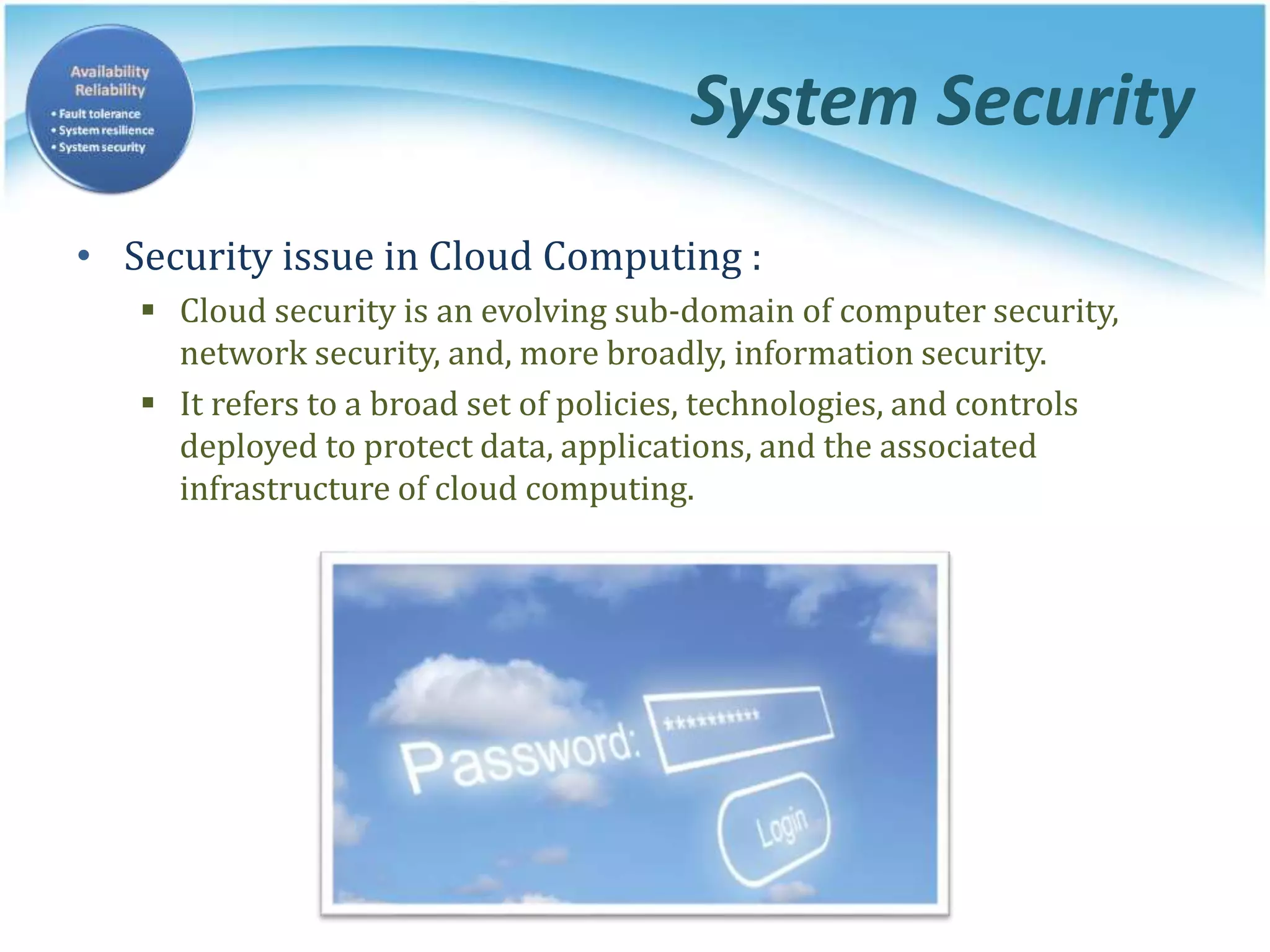 System Security
• Security issue in Cloud Computing :
 Cloud security is an evolving sub-domain of computer security,
network security, and, more broadly, information security.
 It refers to a broad set of policies, technologies, and controls
deployed to protect data, applications, and the associated
infrastructure of cloud computing.
 