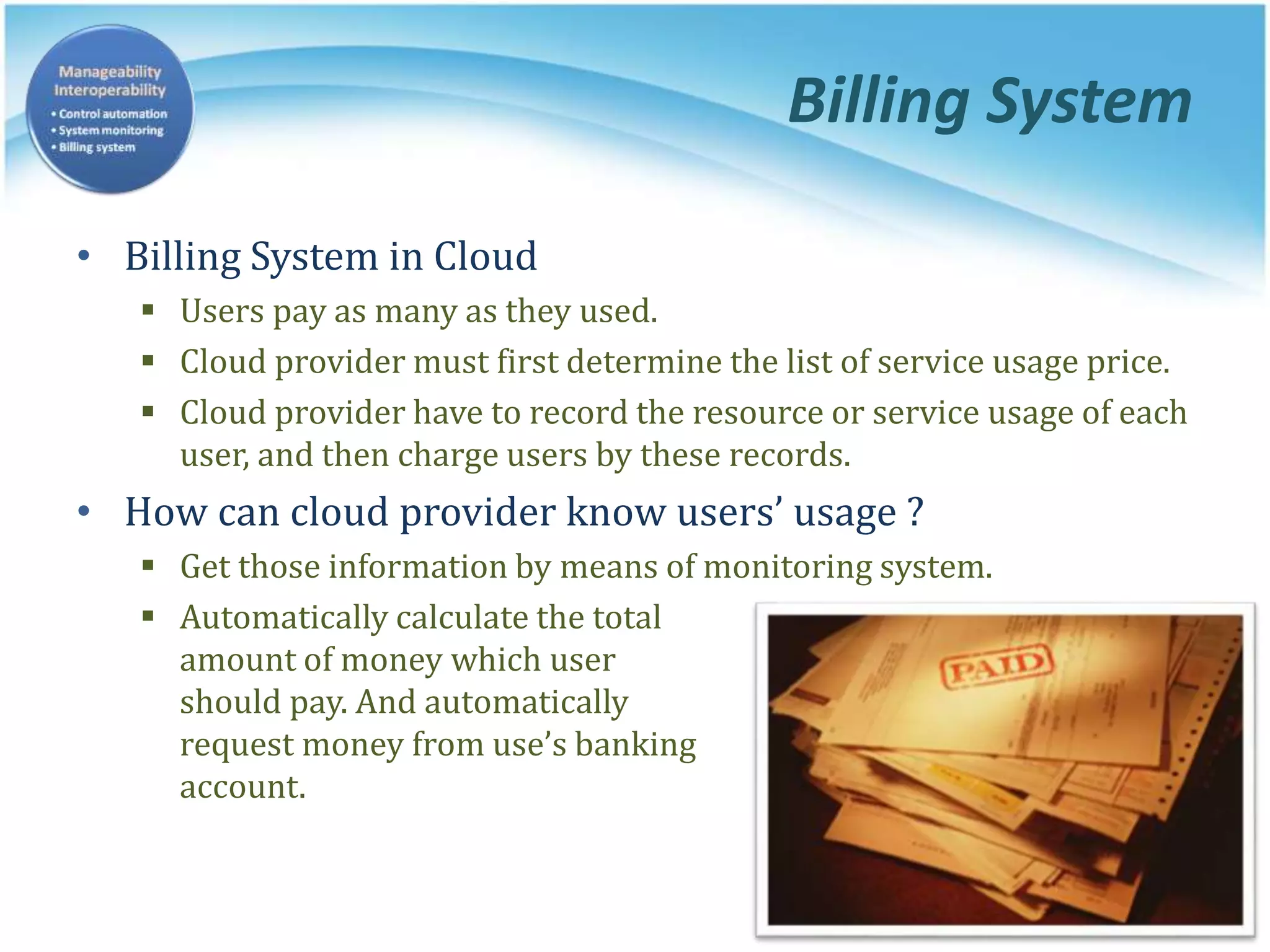 Billing System
• Billing System in Cloud
 Users pay as many as they used.
 Cloud provider must first determine the list of service usage price.
 Cloud provider have to record the resource or service usage of each
user, and then charge users by these records.
• How can cloud provider know users’ usage ?
 Get those information by means of monitoring system.
 Automatically calculate the total
amount of money which user
should pay. And automatically
request money from use’s banking
account.
 