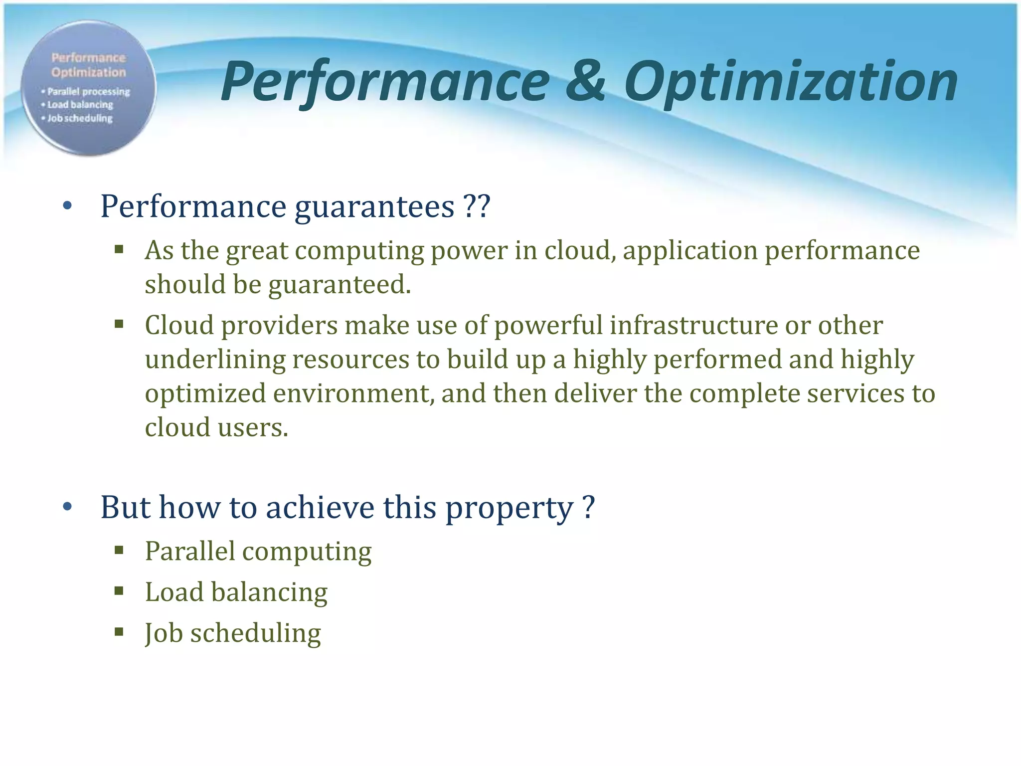 Performance & Optimization
• Performance guarantees ??
 As the great computing power in cloud, application performance
should be guaranteed.
 Cloud providers make use of powerful infrastructure or other
underlining resources to build up a highly performed and highly
optimized environment, and then deliver the complete services to
cloud users.
• But how to achieve this property ?
 Parallel computing
 Load balancing
 Job scheduling
 