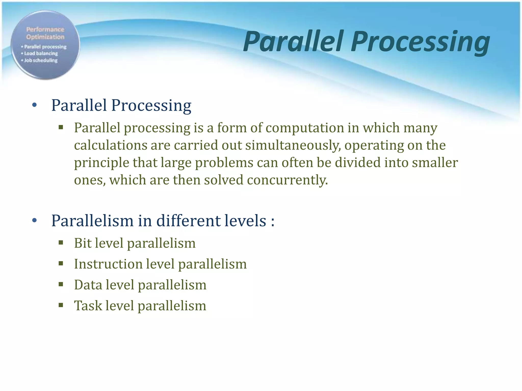 Parallel Processing
• Parallel Processing
 Parallel processing is a form of computation in which many
calculations are carried out simultaneously, operating on the
principle that large problems can often be divided into smaller
ones, which are then solved concurrently.
• Parallelism in different levels :
 Bit level parallelism
 Instruction level parallelism
 Data level parallelism
 Task level parallelism
 