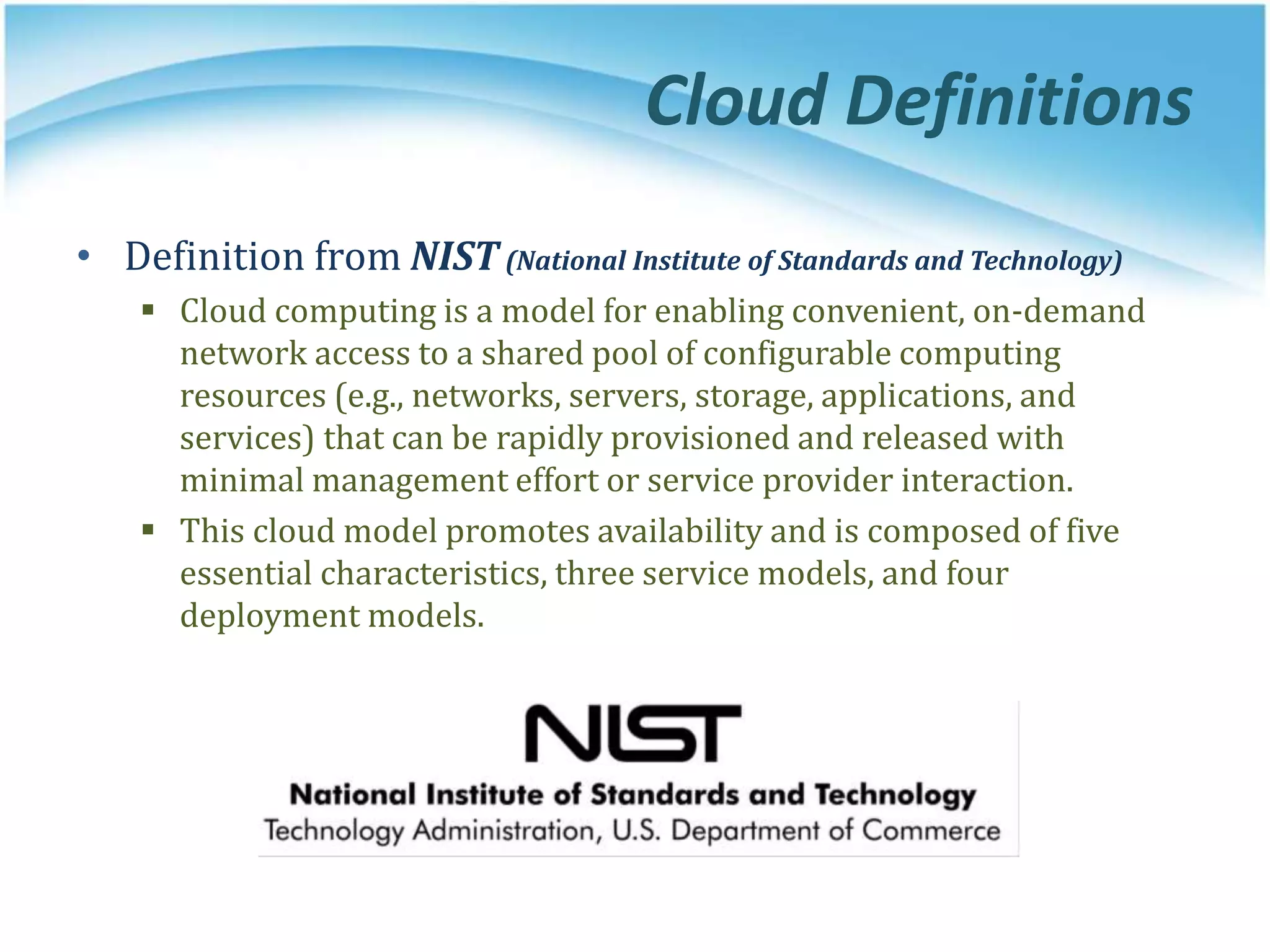 Cloud Definitions
• Definition from NIST (National Institute of Standards and Technology)
 Cloud computing is a model for enabling convenient, on-demand
network access to a shared pool of configurable computing
resources (e.g., networks, servers, storage, applications, and
services) that can be rapidly provisioned and released with
minimal management effort or service provider interaction.
 This cloud model promotes availability and is composed of five
essential characteristics, three service models, and four
deployment models.
 