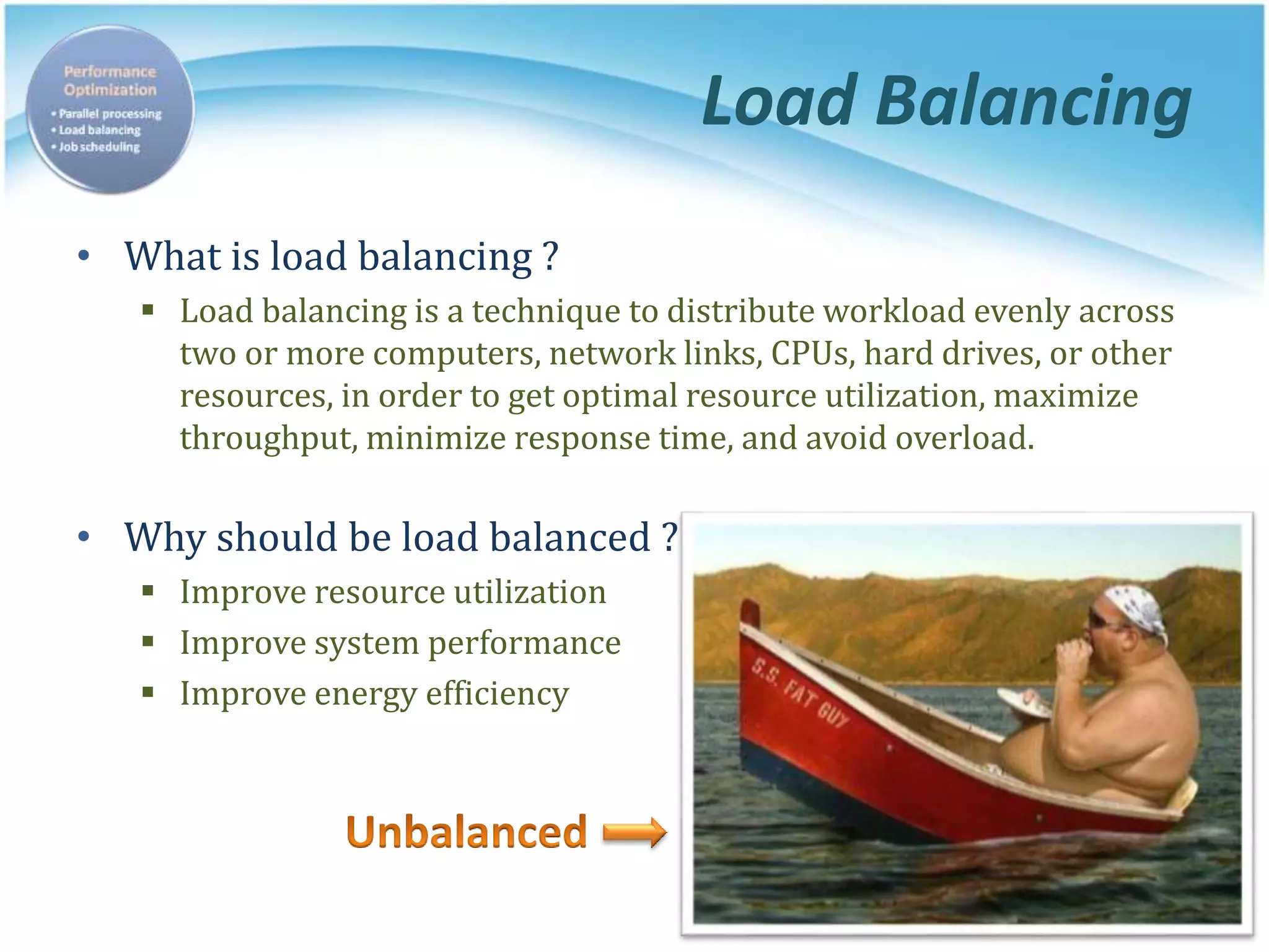 Load Balancing
• What is load balancing ?
 Load balancing is a technique to distribute workload evenly across
two or more computers, network links, CPUs, hard drives, or other
resources, in order to get optimal resource utilization, maximize
throughput, minimize response time, and avoid overload.
• Why should be load balanced ?
 Improve resource utilization
 Improve system performance
 Improve energy efficiency
 