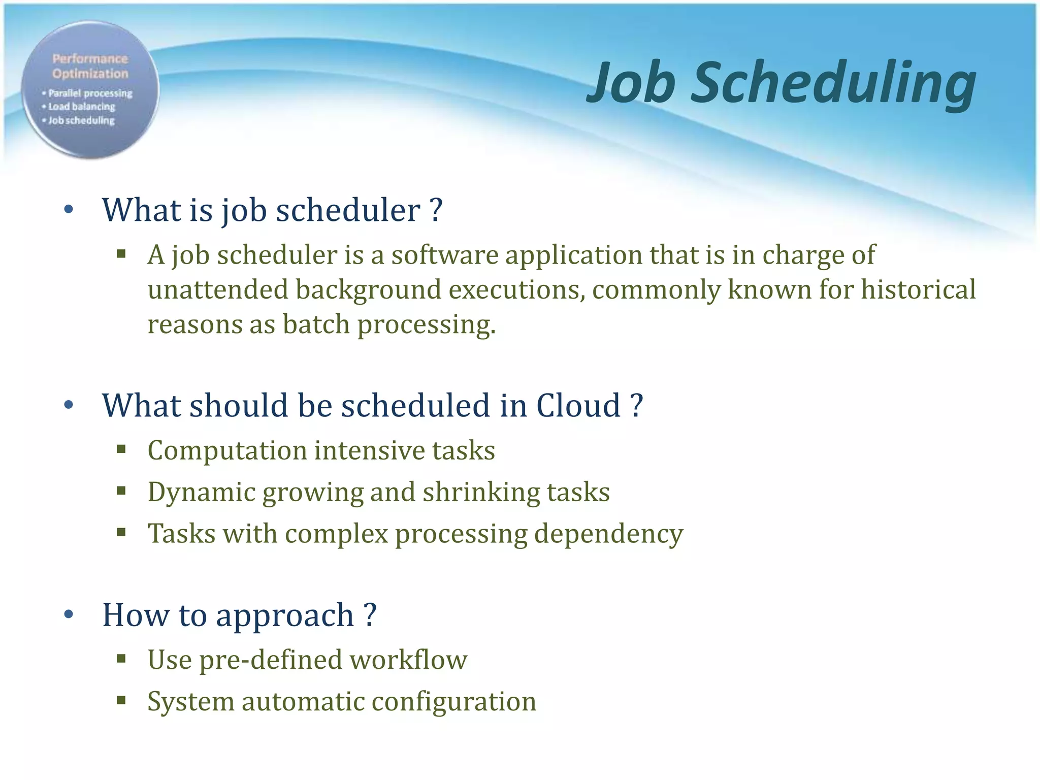 Job Scheduling
• What is job scheduler ?
 A job scheduler is a software application that is in charge of
unattended background executions, commonly known for historical
reasons as batch processing.
• What should be scheduled in Cloud ?
 Computation intensive tasks
 Dynamic growing and shrinking tasks
 Tasks with complex processing dependency
• How to approach ?
 Use pre-defined workflow
 System automatic configuration
 
