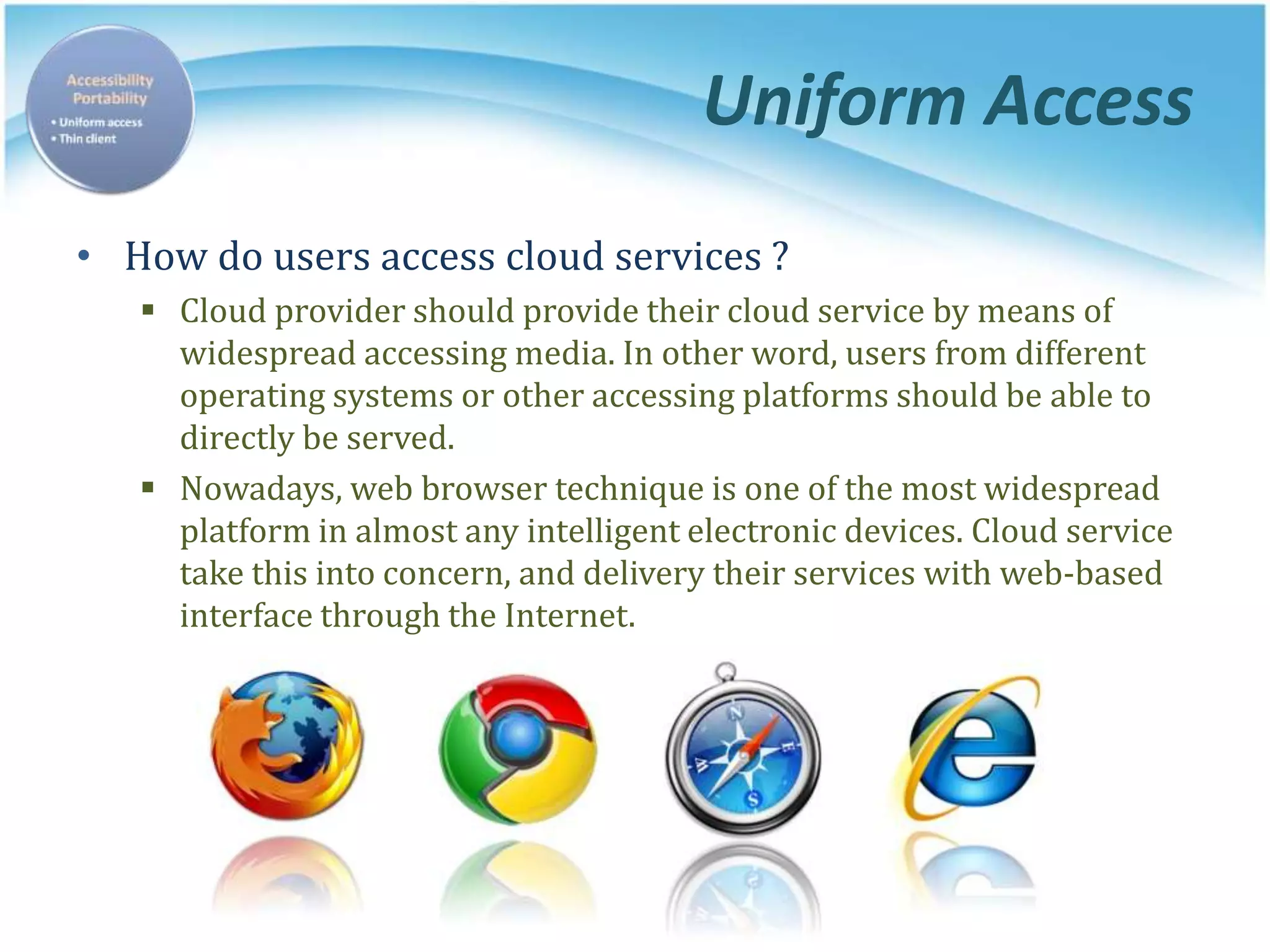 Uniform Access
• How do users access cloud services ?
 Cloud provider should provide their cloud service by means of
widespread accessing media. In other word, users from different
operating systems or other accessing platforms should be able to
directly be served.
 Nowadays, web browser technique is one of the most widespread
platform in almost any intelligent electronic devices. Cloud service
take this into concern, and delivery their services with web-based
interface through the Internet.
 