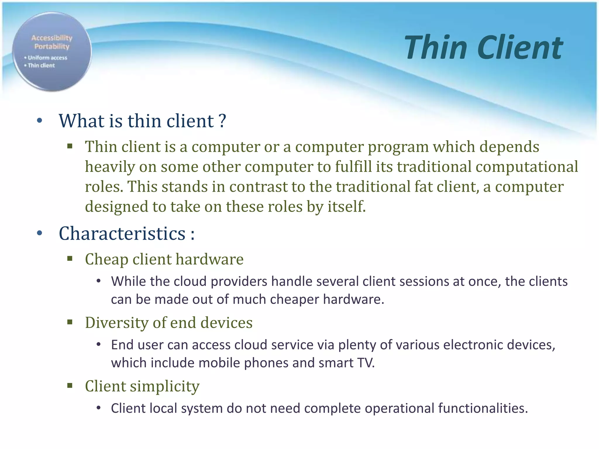 Thin Client
• What is thin client ?
 Thin client is a computer or a computer program which depends
heavily on some other computer to fulfill its traditional computational
roles. This stands in contrast to the traditional fat client, a computer
designed to take on these roles by itself.
• Characteristics :
 Cheap client hardware
• While the cloud providers handle several client sessions at once, the clients
can be made out of much cheaper hardware.
 Diversity of end devices
• End user can access cloud service via plenty of various electronic devices,
which include mobile phones and smart TV.
 Client simplicity
• Client local system do not need complete operational functionalities.
 