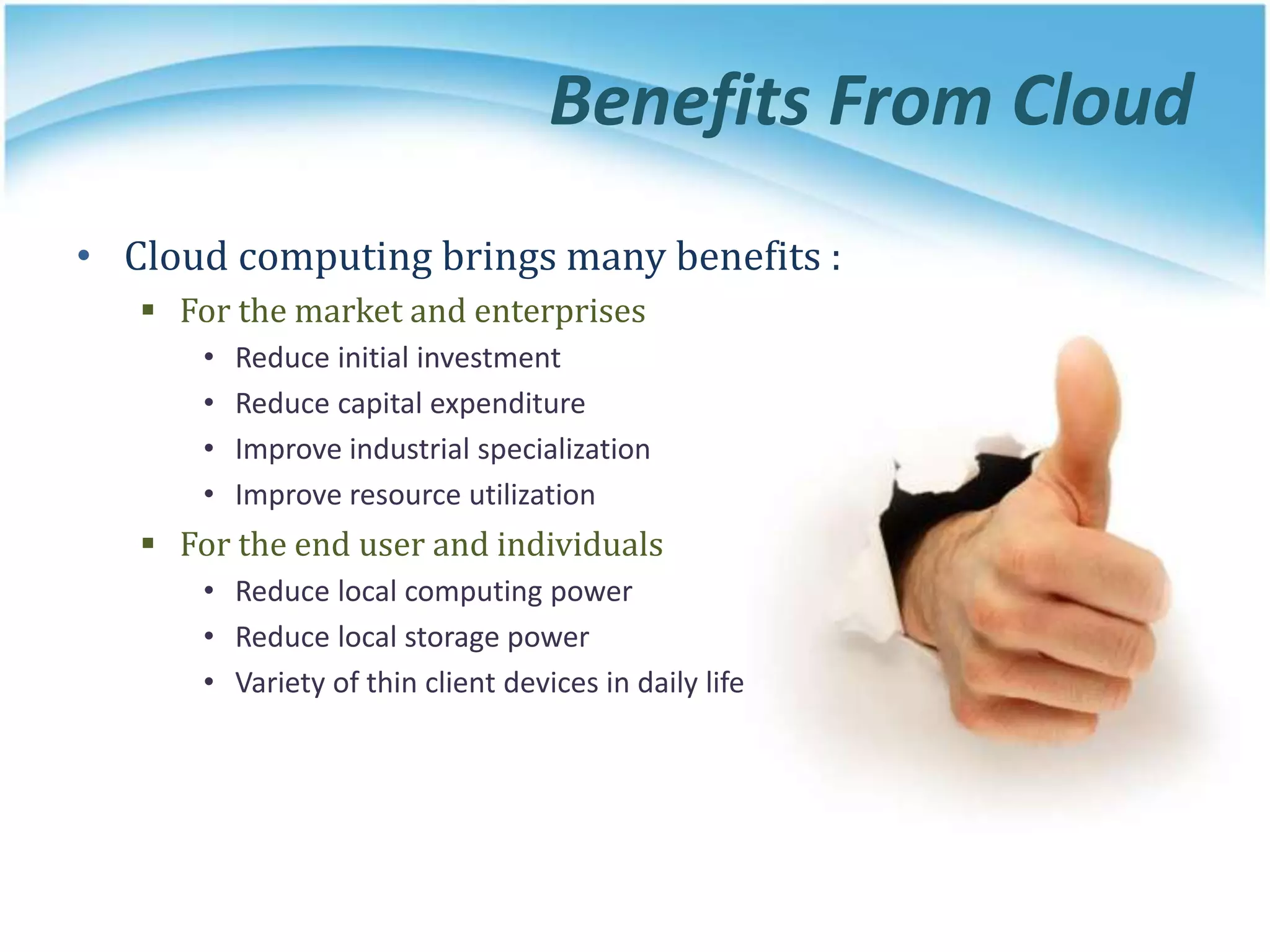 Benefits From Cloud
• Cloud computing brings many benefits :
 For the market and enterprises
• Reduce initial investment
• Reduce capital expenditure
• Improve industrial specialization
• Improve resource utilization
 For the end user and individuals
• Reduce local computing power
• Reduce local storage power
• Variety of thin client devices in daily life
 
