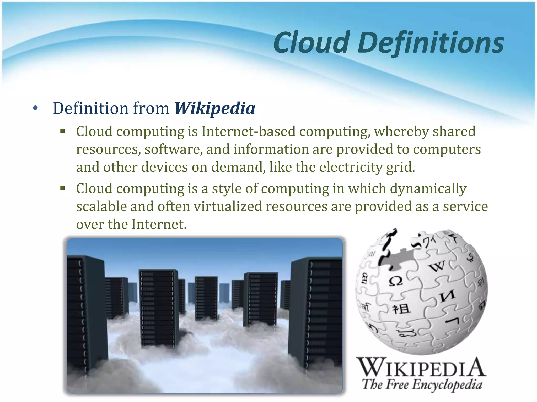 Cloud Definitions
• Definition from Wikipedia
 Cloud computing is Internet-based computing, whereby shared
resources, software, and information are provided to computers
and other devices on demand, like the electricity grid.
 Cloud computing is a style of computing in which dynamically
scalable and often virtualized resources are provided as a service
over the Internet.
 