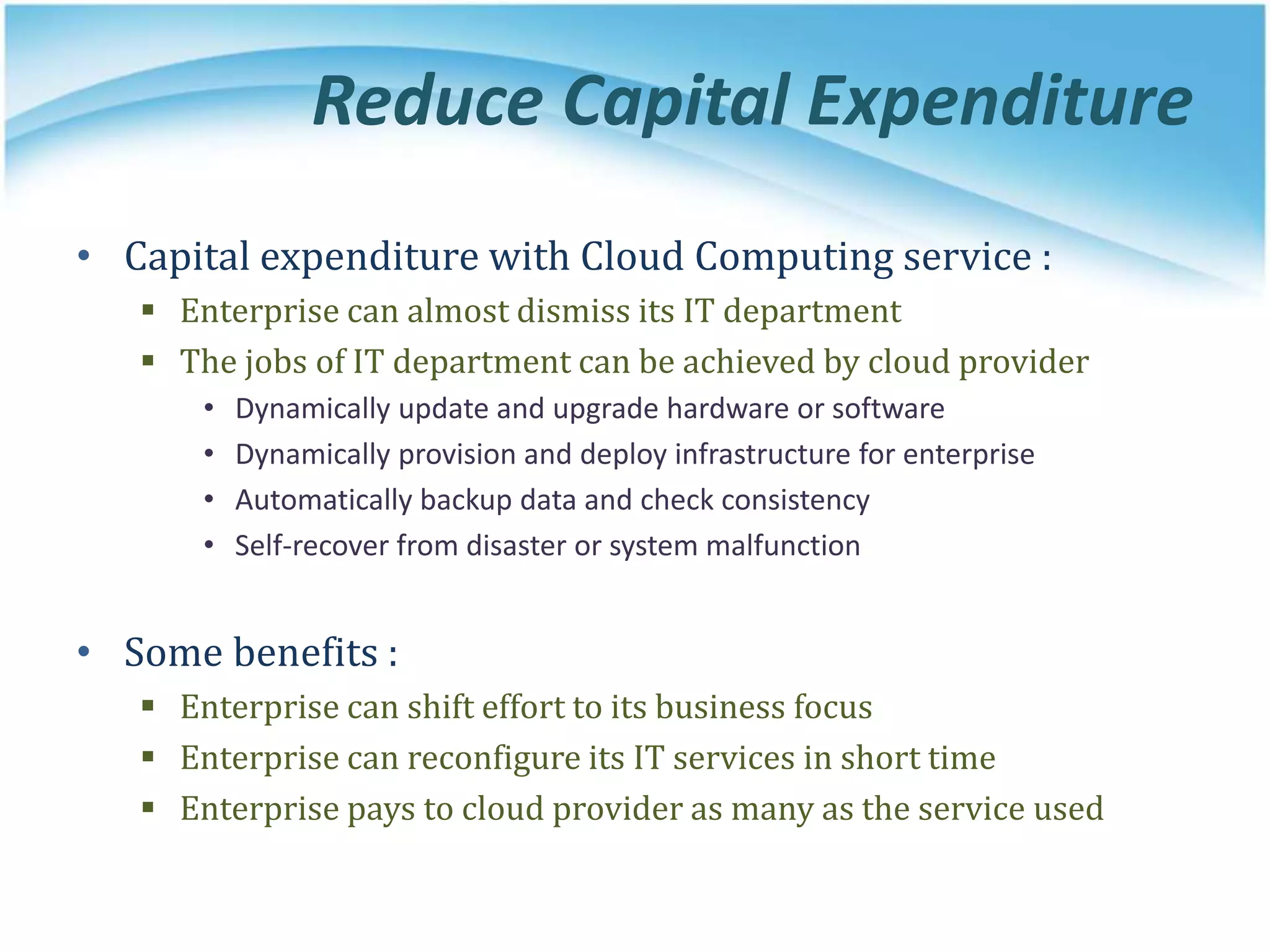Reduce Capital Expenditure
• Capital expenditure with Cloud Computing service :
 Enterprise can almost dismiss its IT department
 The jobs of IT department can be achieved by cloud provider
• Dynamically update and upgrade hardware or software
• Dynamically provision and deploy infrastructure for enterprise
• Automatically backup data and check consistency
• Self-recover from disaster or system malfunction
• Some benefits :
 Enterprise can shift effort to its business focus
 Enterprise can reconfigure its IT services in short time
 Enterprise pays to cloud provider as many as the service used
 