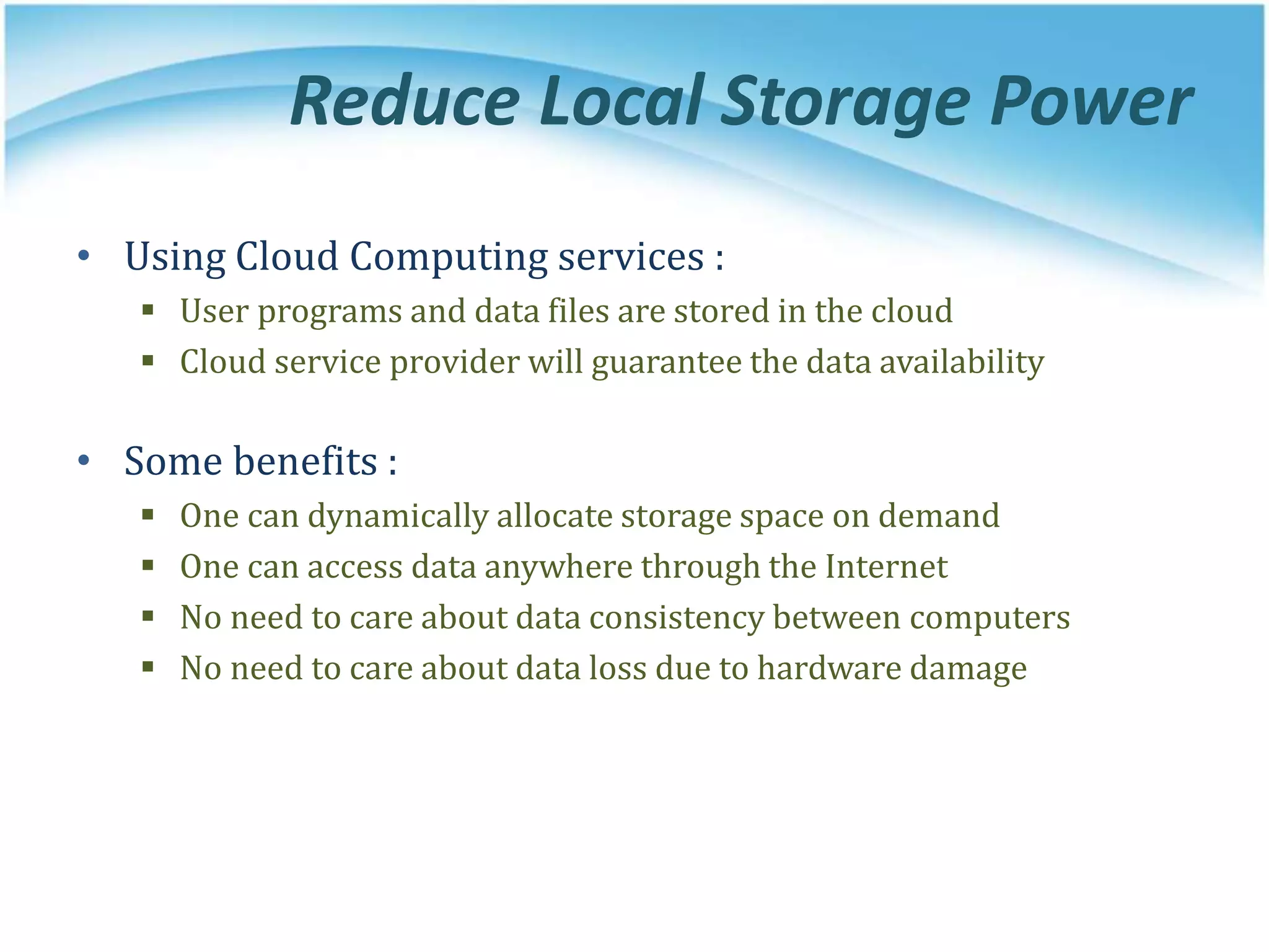 Reduce Local Storage Power
• Using Cloud Computing services :
 User programs and data files are stored in the cloud
 Cloud service provider will guarantee the data availability
• Some benefits :
 One can dynamically allocate storage space on demand
 One can access data anywhere through the Internet
 No need to care about data consistency between computers
 No need to care about data loss due to hardware damage
 