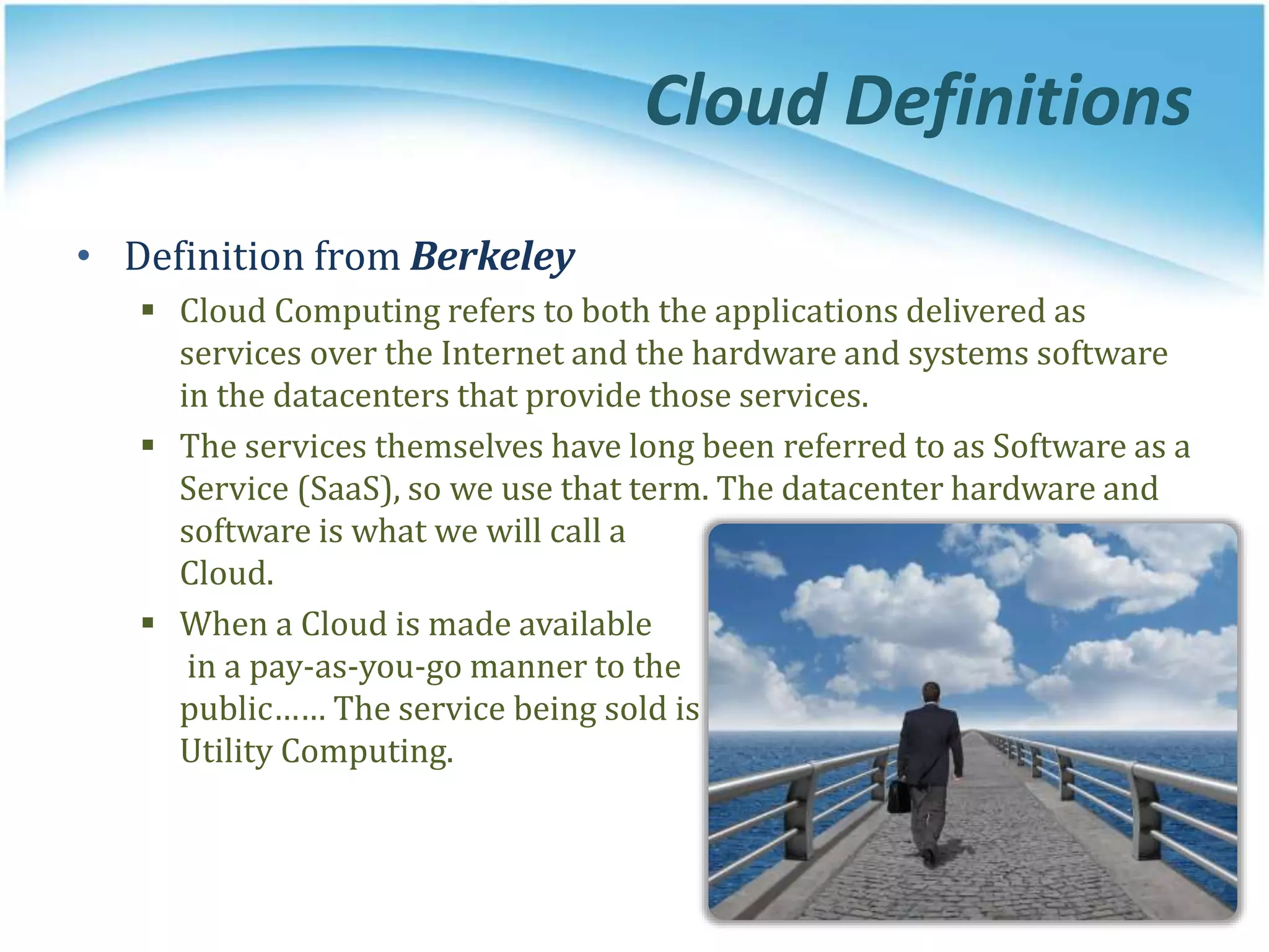 • Definition from Berkeley
 Cloud Computing refers to both the applications delivered as
services over the Internet and the hardware and systems software
in the datacenters that provide those services.
 The services themselves have long been referred to as Software as a
Service (SaaS), so we use that term. The datacenter hardware and
software is what we will call a
Cloud.
 When a Cloud is made available
in a pay-as-you-go manner to the
public…… The service being sold is
Utility Computing.
Cloud Definitions
 