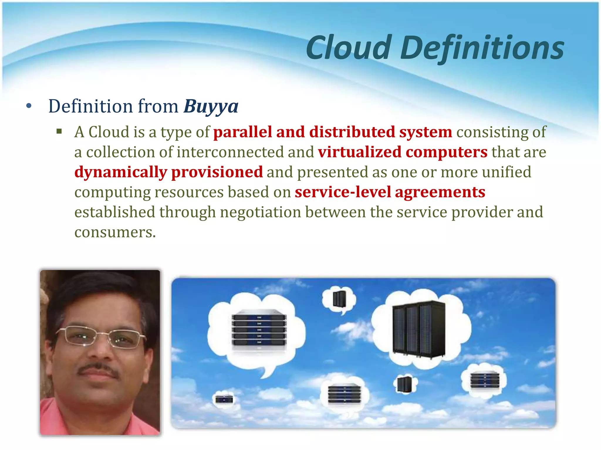 Cloud Definitions
• Definition from Buyya
 A Cloud is a type of parallel and distributed system consisting of
a collection of interconnected and virtualized computers that are
dynamically provisioned and presented as one or more unified
computing resources based on service-level agreements
established through negotiation between the service provider and
consumers.
 