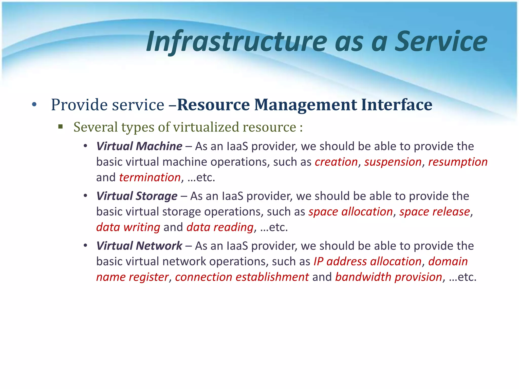 Infrastructure as a Service
• Provide service –Resource Management Interface
 Several types of virtualized resource :
• Virtual Machine – As an IaaS provider, we should be able to provide the
basic virtual machine operations, such as creation, suspension, resumption
and termination, …etc.
• Virtual Storage – As an IaaS provider, we should be able to provide the
basic virtual storage operations, such as space allocation, space release,
data writing and data reading, …etc.
• Virtual Network – As an IaaS provider, we should be able to provide the
basic virtual network operations, such as IP address allocation, domain
name register, connection establishment and bandwidth provision, …etc.
 