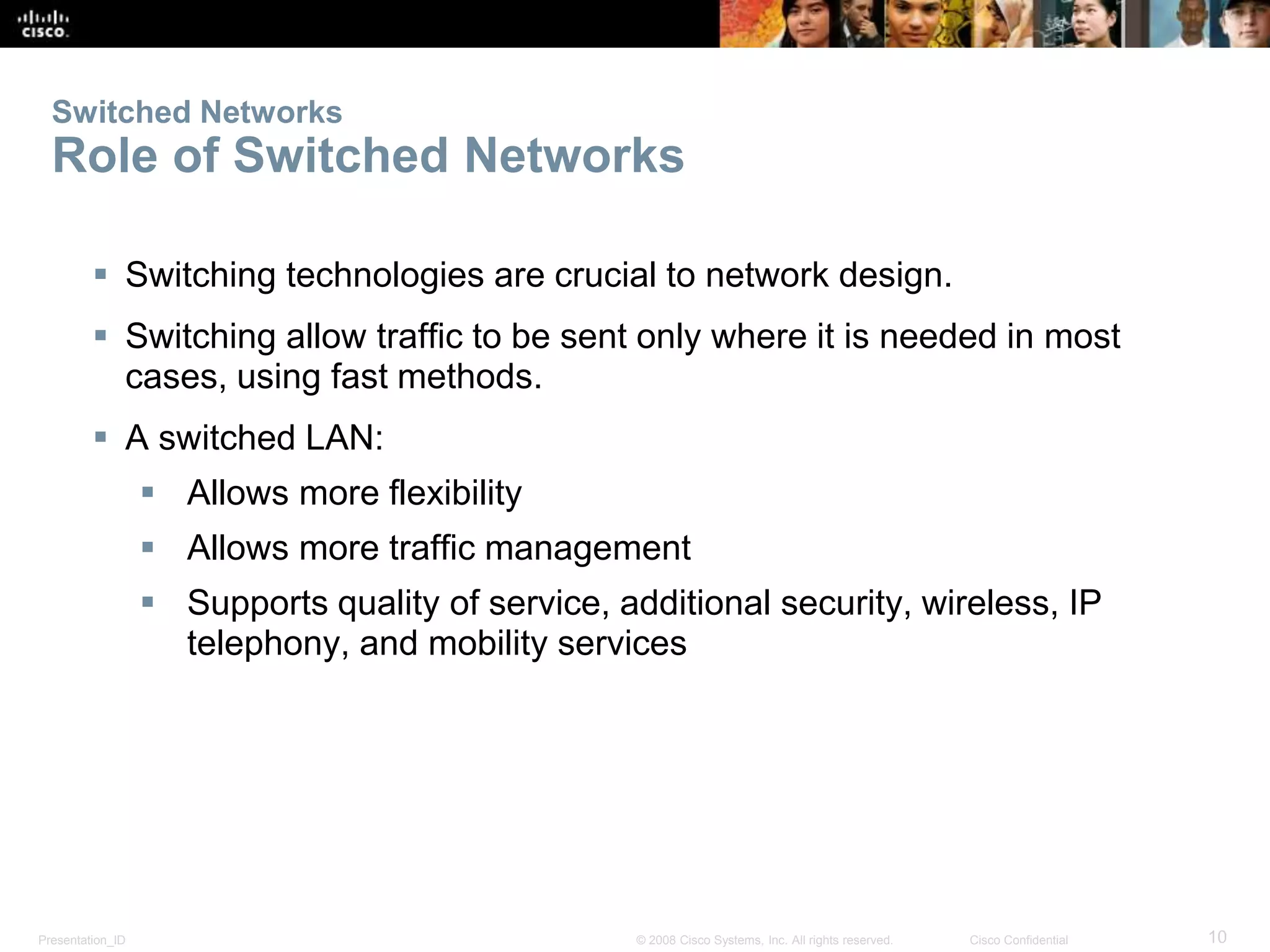 Presentation_ID 10© 2008 Cisco Systems, Inc. All rights reserved. Cisco Confidential
Switched Networks
Role of Switched Networks
 Switching technologies are crucial to network design.
 Switching allow traffic to be sent only where it is needed in most
cases, using fast methods.
 A switched LAN:
 Allows more flexibility
 Allows more traffic management
 Supports quality of service, additional security, wireless, IP
telephony, and mobility services
 