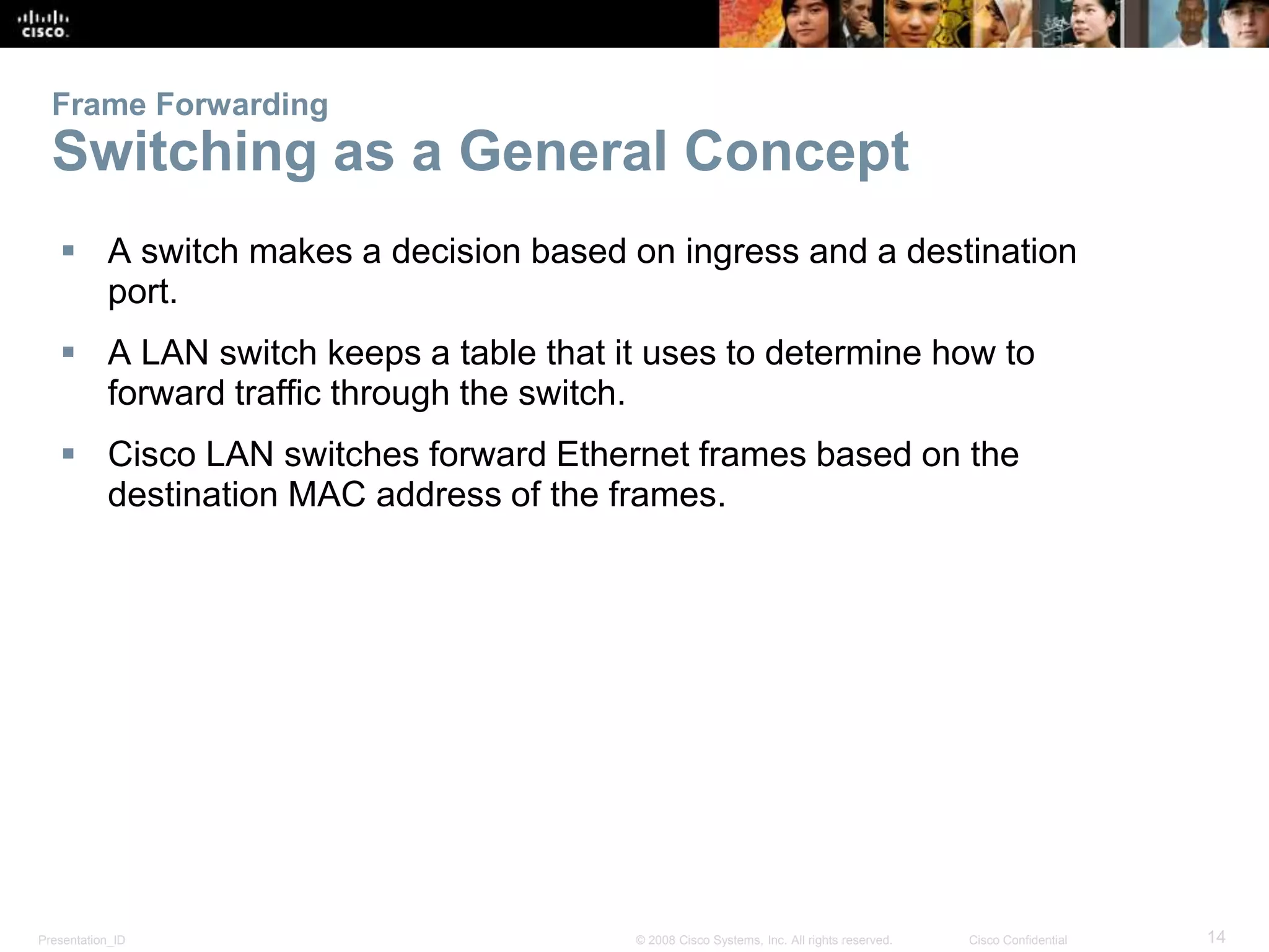 Presentation_ID 14© 2008 Cisco Systems, Inc. All rights reserved. Cisco Confidential
Frame Forwarding
Switching as a General Concept
 A switch makes a decision based on ingress and a destination
port.
 A LAN switch keeps a table that it uses to determine how to
forward traffic through the switch.
 Cisco LAN switches forward Ethernet frames based on the
destination MAC address of the frames.
 