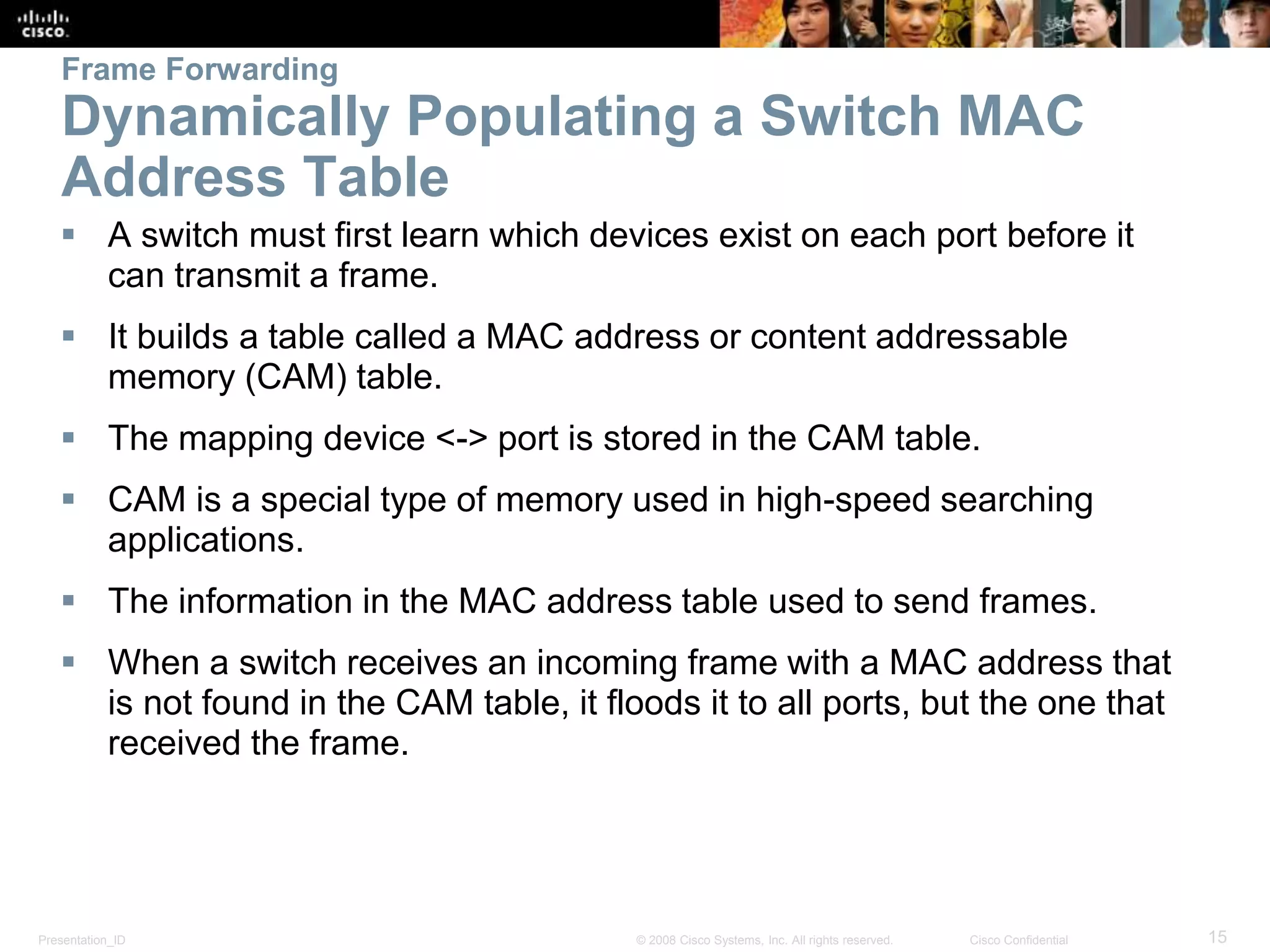 Presentation_ID 15© 2008 Cisco Systems, Inc. All rights reserved. Cisco Confidential
Frame Forwarding
Dynamically Populating a Switch MAC
Address Table
 A switch must first learn which devices exist on each port before it
can transmit a frame.
 It builds a table called a MAC address or content addressable
memory (CAM) table.
 The mapping device <-> port is stored in the CAM table.
 CAM is a special type of memory used in high-speed searching
applications.
 The information in the MAC address table used to send frames.
 When a switch receives an incoming frame with a MAC address that
is not found in the CAM table, it floods it to all ports, but the one that
received the frame.
 