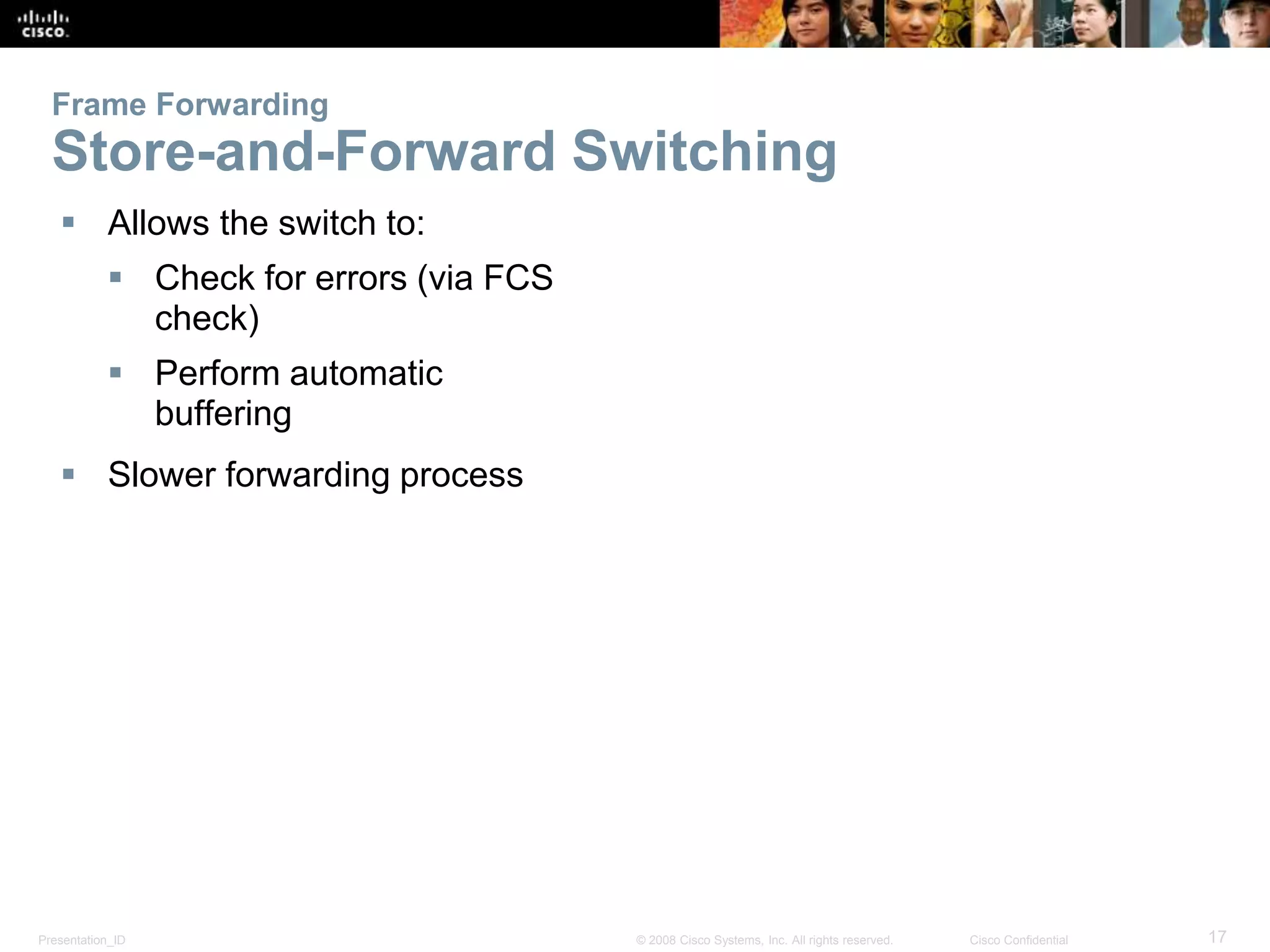 Presentation_ID 17© 2008 Cisco Systems, Inc. All rights reserved. Cisco Confidential
Frame Forwarding
Store-and-Forward Switching
 Allows the switch to:
 Check for errors (via FCS
check)
 Perform automatic
buffering
 Slower forwarding process
 