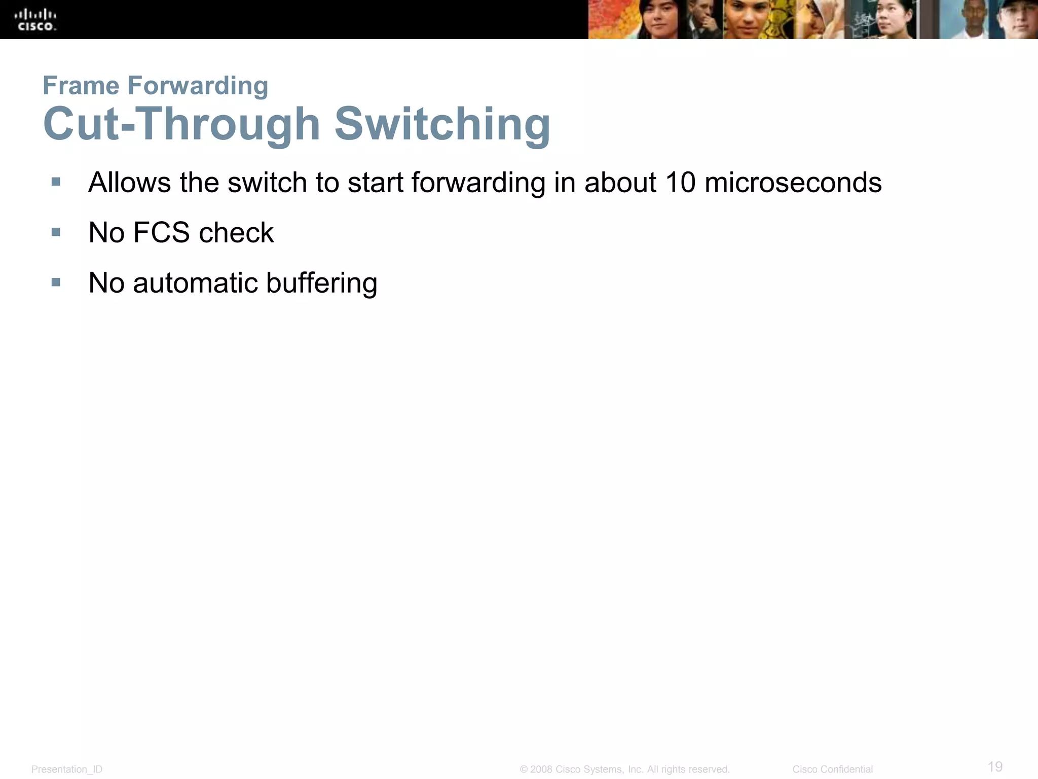 Presentation_ID 19© 2008 Cisco Systems, Inc. All rights reserved. Cisco Confidential
Frame Forwarding
Cut-Through Switching
 Allows the switch to start forwarding in about 10 microseconds
 No FCS check
 No automatic buffering
 