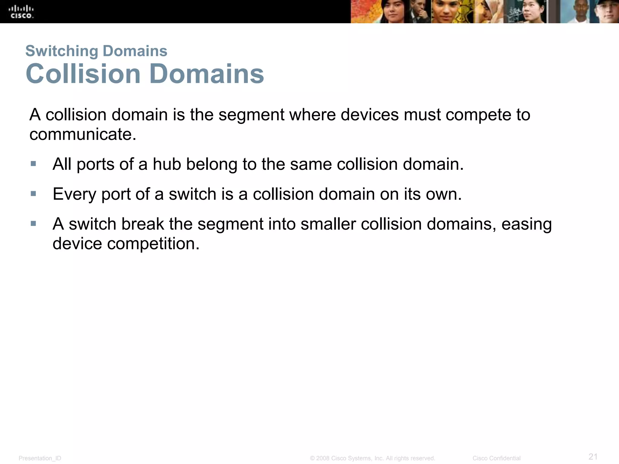 Presentation_ID 21© 2008 Cisco Systems, Inc. All rights reserved. Cisco Confidential
Switching Domains
Collision Domains
A collision domain is the segment where devices must compete to
communicate.
 All ports of a hub belong to the same collision domain.
 Every port of a switch is a collision domain on its own.
 A switch break the segment into smaller collision domains, easing
device competition.
 