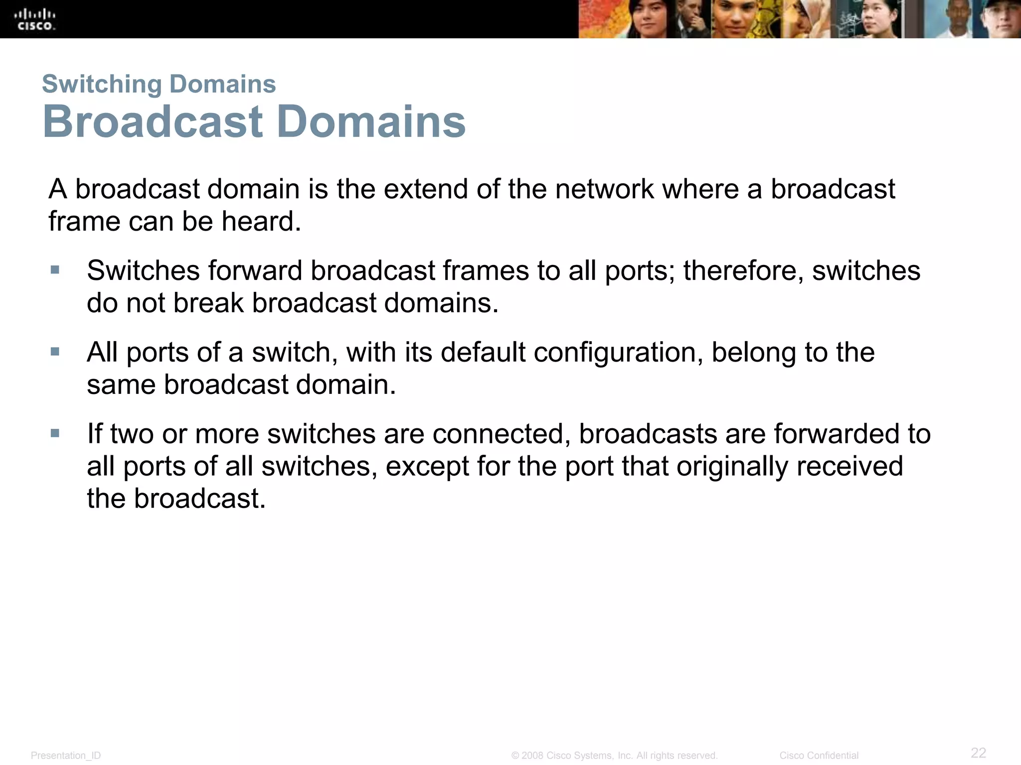 Presentation_ID 22© 2008 Cisco Systems, Inc. All rights reserved. Cisco Confidential
Switching Domains
Broadcast Domains
A broadcast domain is the extend of the network where a broadcast
frame can be heard.
 Switches forward broadcast frames to all ports; therefore, switches
do not break broadcast domains.
 All ports of a switch, with its default configuration, belong to the
same broadcast domain.
 If two or more switches are connected, broadcasts are forwarded to
all ports of all switches, except for the port that originally received
the broadcast.
 