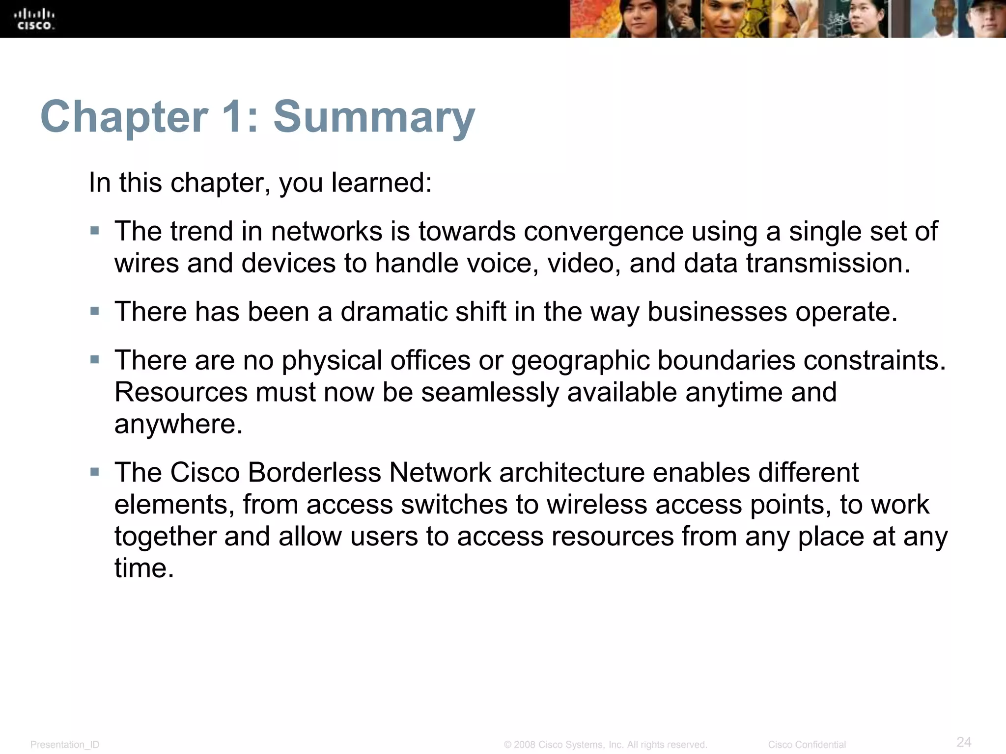 Presentation_ID 24© 2008 Cisco Systems, Inc. All rights reserved. Cisco Confidential
Chapter 1: Summary
In this chapter, you learned:
 The trend in networks is towards convergence using a single set of
wires and devices to handle voice, video, and data transmission.
 There has been a dramatic shift in the way businesses operate.
 There are no physical offices or geographic boundaries constraints.
Resources must now be seamlessly available anytime and
anywhere.
 The Cisco Borderless Network architecture enables different
elements, from access switches to wireless access points, to work
together and allow users to access resources from any place at any
time.
 