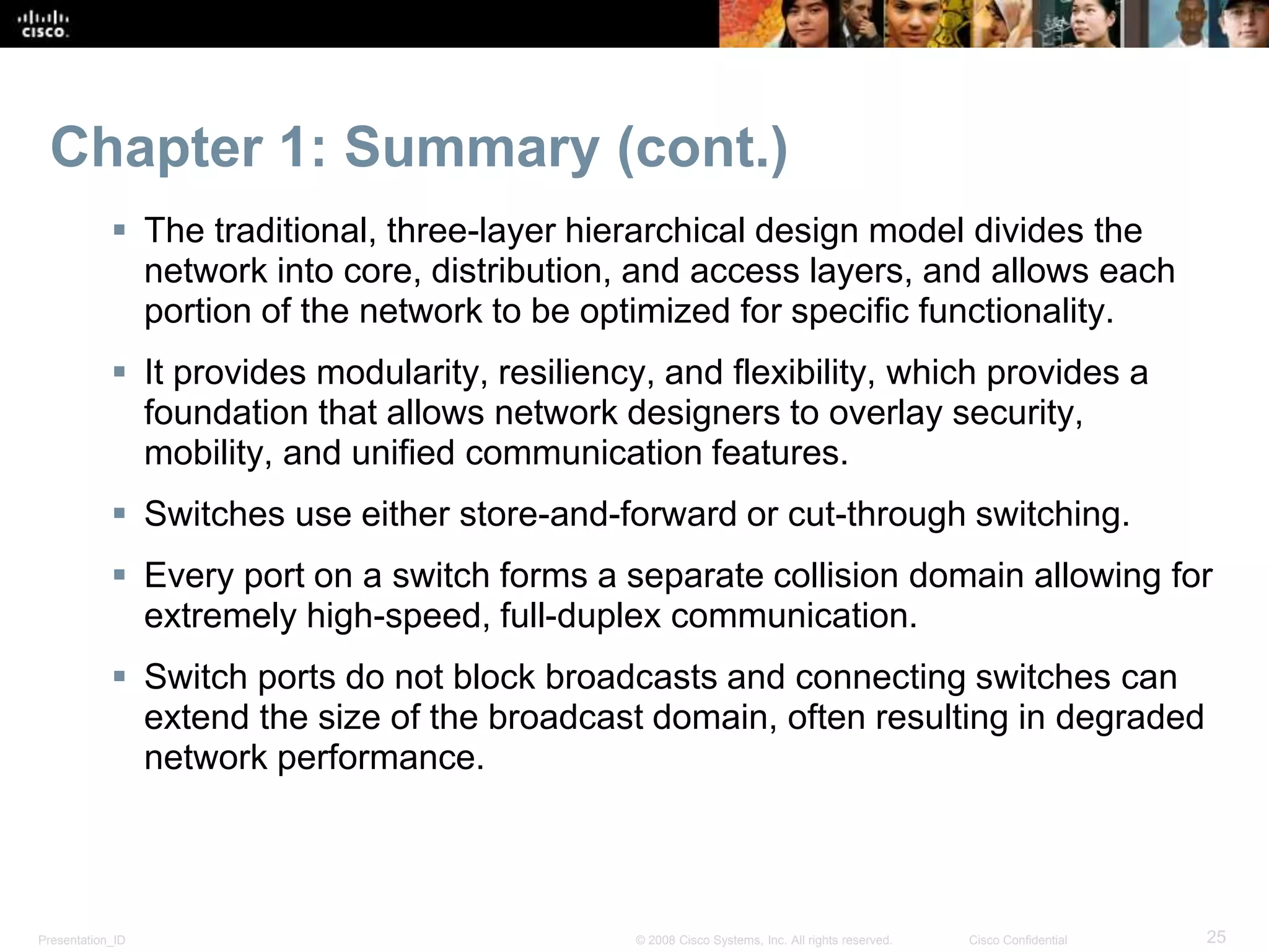 Presentation_ID 25© 2008 Cisco Systems, Inc. All rights reserved. Cisco Confidential
Chapter 1: Summary (cont.)
 The traditional, three-layer hierarchical design model divides the
network into core, distribution, and access layers, and allows each
portion of the network to be optimized for specific functionality.
 It provides modularity, resiliency, and flexibility, which provides a
foundation that allows network designers to overlay security,
mobility, and unified communication features.
 Switches use either store-and-forward or cut-through switching.
 Every port on a switch forms a separate collision domain allowing for
extremely high-speed, full-duplex communication.
 Switch ports do not block broadcasts and connecting switches can
extend the size of the broadcast domain, often resulting in degraded
network performance.
 