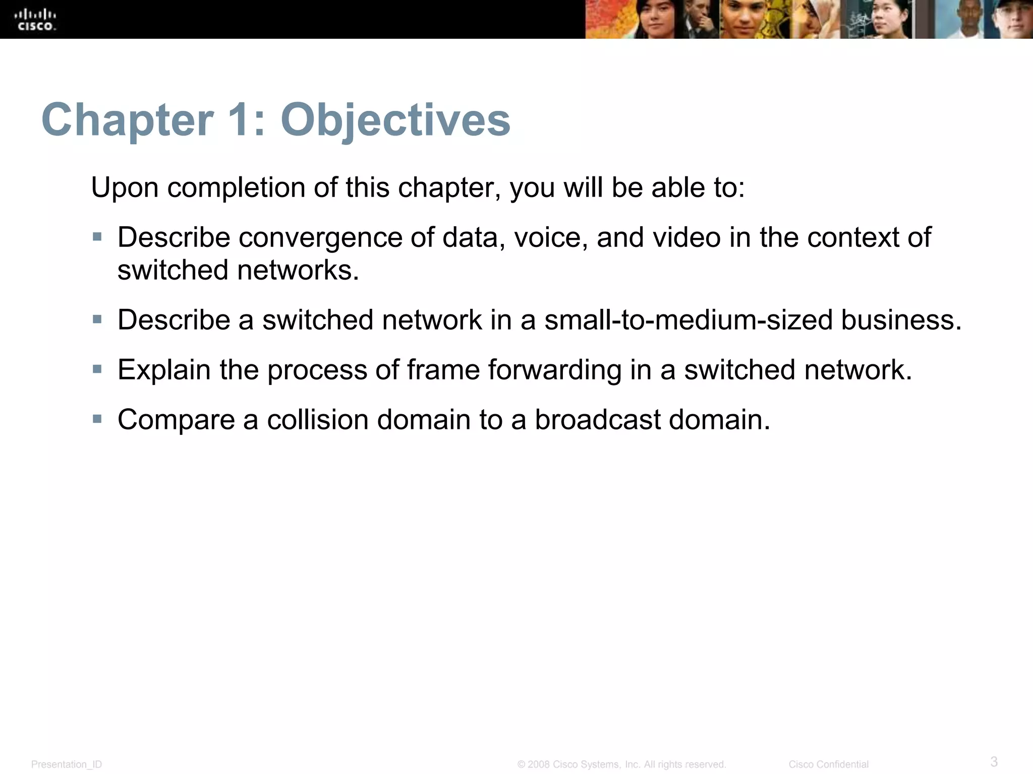 Presentation_ID 3© 2008 Cisco Systems, Inc. All rights reserved. Cisco Confidential
Chapter 1: Objectives
Upon completion of this chapter, you will be able to:
 Describe convergence of data, voice, and video in the context of
switched networks.
 Describe a switched network in a small-to-medium-sized business.
 Explain the process of frame forwarding in a switched network.
 Compare a collision domain to a broadcast domain.
 