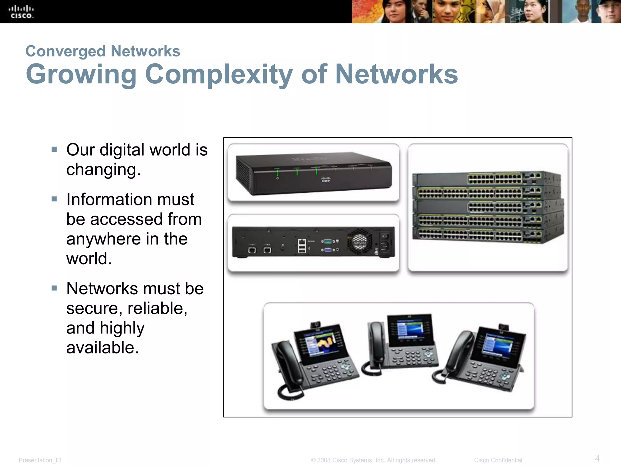 Presentation_ID 4© 2008 Cisco Systems, Inc. All rights reserved. Cisco Confidential
Converged Networks
Growing Complexity of Networks
 Our digital world is
changing.
 Information must
be accessed from
anywhere in the
world.
 Networks must be
secure, reliable,
and highly
available.
 