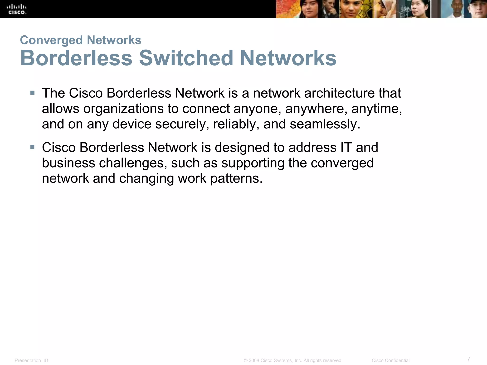 Presentation_ID 7© 2008 Cisco Systems, Inc. All rights reserved. Cisco Confidential
Converged Networks
Borderless Switched Networks
 The Cisco Borderless Network is a network architecture that
allows organizations to connect anyone, anywhere, anytime,
and on any device securely, reliably, and seamlessly.
 Cisco Borderless Network is designed to address IT and
business challenges, such as supporting the converged
network and changing work patterns.
 