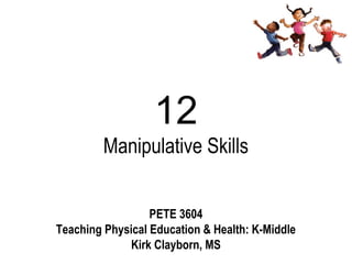 12
         Manipulative Skills


                  PETE 3604
Teaching Physical Education & Health: K-Middle
              Kirk Clayborn, MS
 