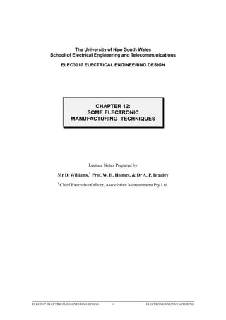 The University of New South Wales
          School of Electrical Engineering and Telecommunications

                  ELEC3017 ELECTRICAL ENGINEERING DESIGN




                              CHAPTER 12:
                           SOME ELECTRONIC
                       MANUFACTURING TECHNIQUES




                                 Lecture Notes Prepared by

              Mr D. Williams,1 Prof. W. H. Holmes, & Dr A. P. Bradley
              1
                  Chief Executive Officer, Associative Measurement Pty Ltd.




ELEC3017 ELECTRICAL ENGINEERING DESIGN       1                 ELECTRONICS MANUFACTURING
 