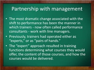 Partnership with management
• The most dramatic change associated with the
shift to performance has been the manner in
which trainers - now often called performance
consultants - work with line managers.
• Previously, trainers had operated either as
“experts,” or as “pairs of hands.”
• The “expert” approach resulted in training
functions determining what courses they would
offer, the content of those courses, and how the
courses would be delivered.

 
