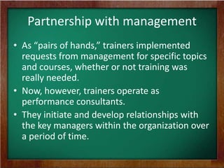 Partnership with management
• As “pairs of hands,” trainers implemented
requests from management for specific topics
and courses, whether or not training was
really needed.
• Now, however, trainers operate as
performance consultants.
• They initiate and develop relationships with
the key managers within the organization over
a period of time.

 